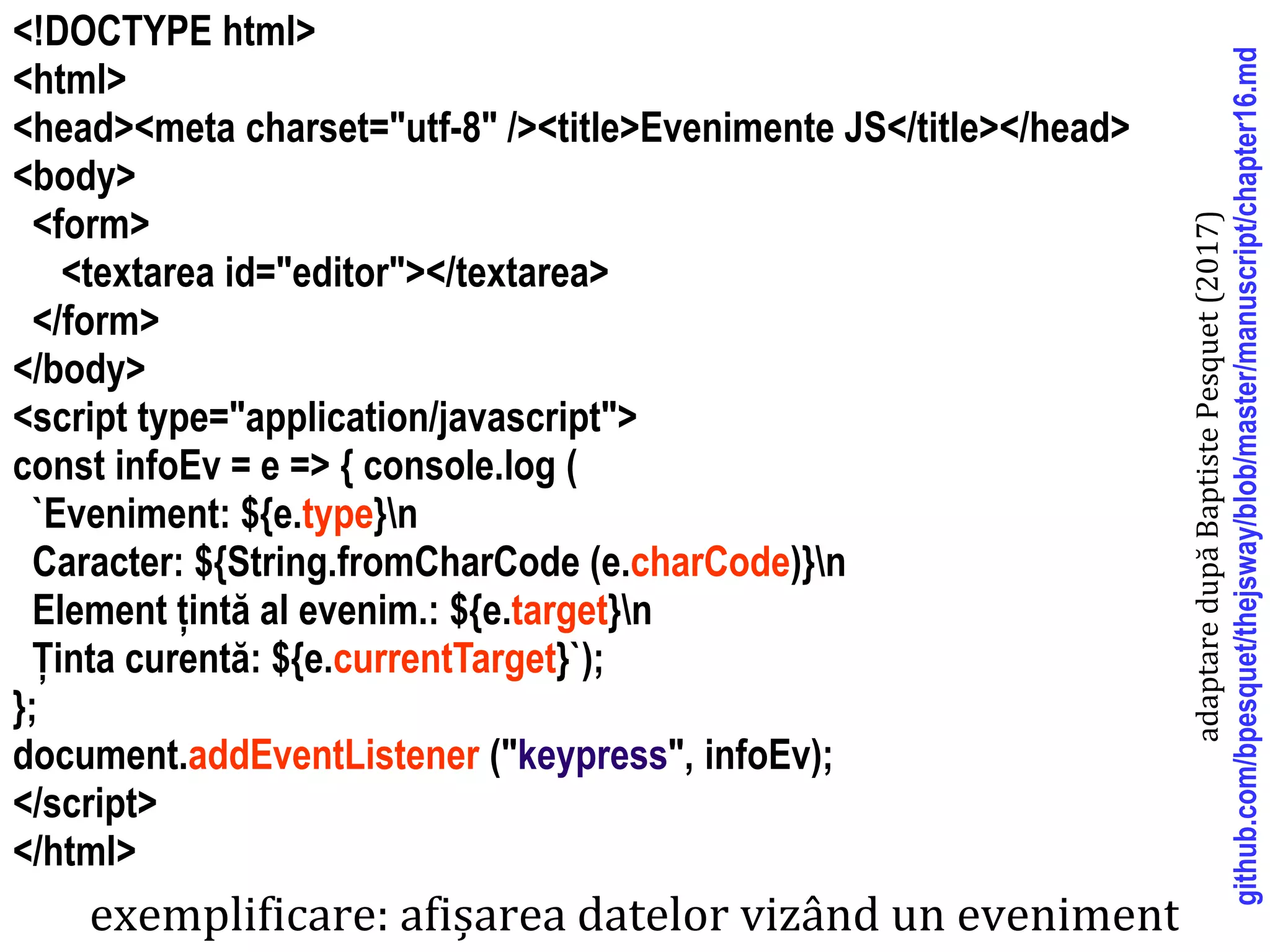 Dr.SabinBuragaprofs.info.uaic.ro/~busaco
<!DOCTYPE html>
<html>
<head><meta charset="utf-8" /><title>Evenimente JS</title></head>
<body>
<form>
<textarea id="editor"></textarea>
</form>
</body>
<script type="application/javascript">
const infoEv = e => { console.log (
`Eveniment: ${e.type}n
Caracter: ${String.fromCharCode (e.charCode)}n
Element țintă al evenim.: ${e.target}n
Ținta curentă: ${e.currentTarget}`);
};
document.addEventListener ("keypress", infoEv);
</script>
</html>
exemplificare: afișarea datelor vizând un eveniment
adaptaredupăBaptistePesquet(2017)
github.com/bpesquet/thejsway/blob/master/manuscript/chapter16.md
 