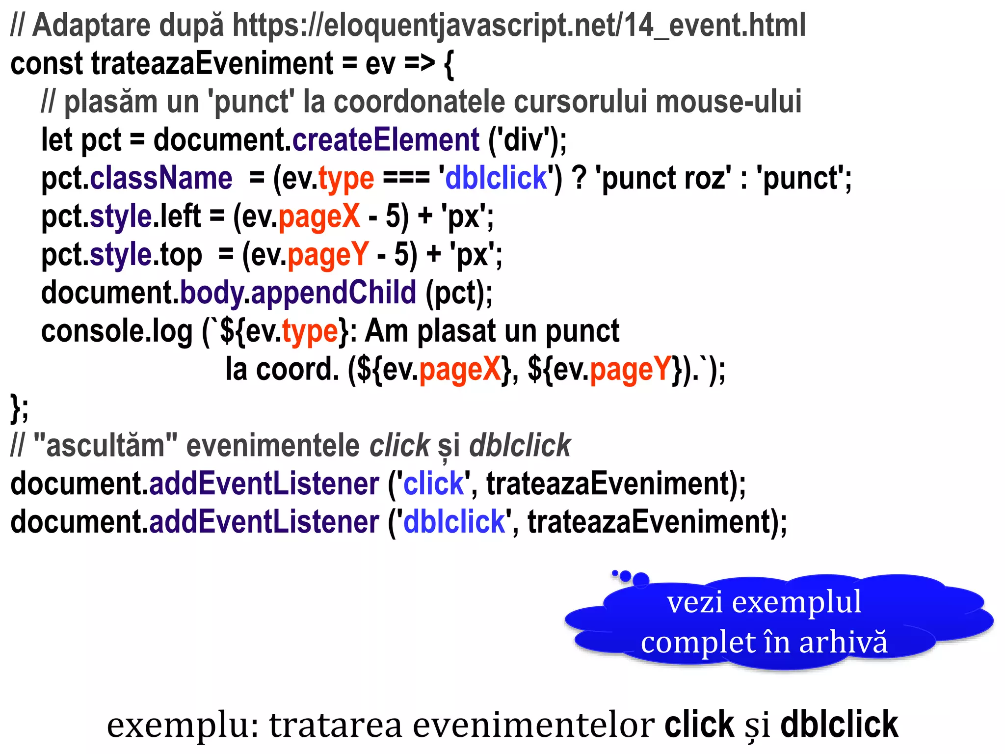 Dr.SabinBuragaprofs.info.uaic.ro/~busaco
// Adaptare după https://eloquentjavascript.net/14_event.html
const trateazaEveniment = ev => {
// plasăm un 'punct' la coordonatele cursorului mouse-ului
let pct = document.createElement ('div');
pct.className = (ev.type === 'dblclick') ? 'punct roz' : 'punct';
pct.style.left = (ev.pageX - 5) + 'px';
pct.style.top = (ev.pageY - 5) + 'px';
document.body.appendChild (pct);
console.log (`${ev.type}: Am plasat un punct
la coord. (${ev.pageX}, ${ev.pageY}).`);
};
// "ascultăm" evenimentele click și dblclick
document.addEventListener ('click', trateazaEveniment);
document.addEventListener ('dblclick', trateazaEveniment);
exemplu: tratarea evenimentelor click și dblclick
vezi exemplul
complet în arhivă
 