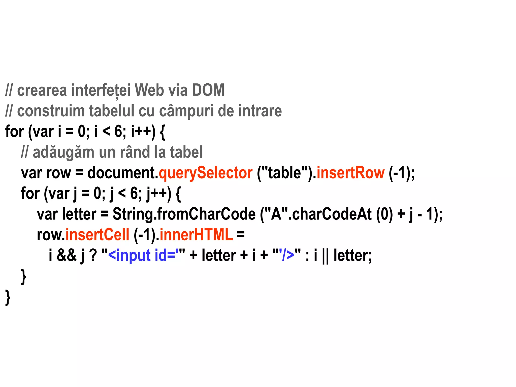 Dr.SabinBuragaprofs.info.uaic.ro/~busaco
// crearea interfeței Web via DOM
// construim tabelul cu câmpuri de intrare
for (var i = 0; i < 6; i++) {
// adăugăm un rând la tabel
var row = document.querySelector ("table").insertRow (-1);
for (var j = 0; j < 6; j++) {
var letter = String.fromCharCode ("A".charCodeAt (0) + j - 1);
row.insertCell (-1).innerHTML =
i && j ? "<input id='" + letter + i + "'/>" : i || letter;
}
}
 