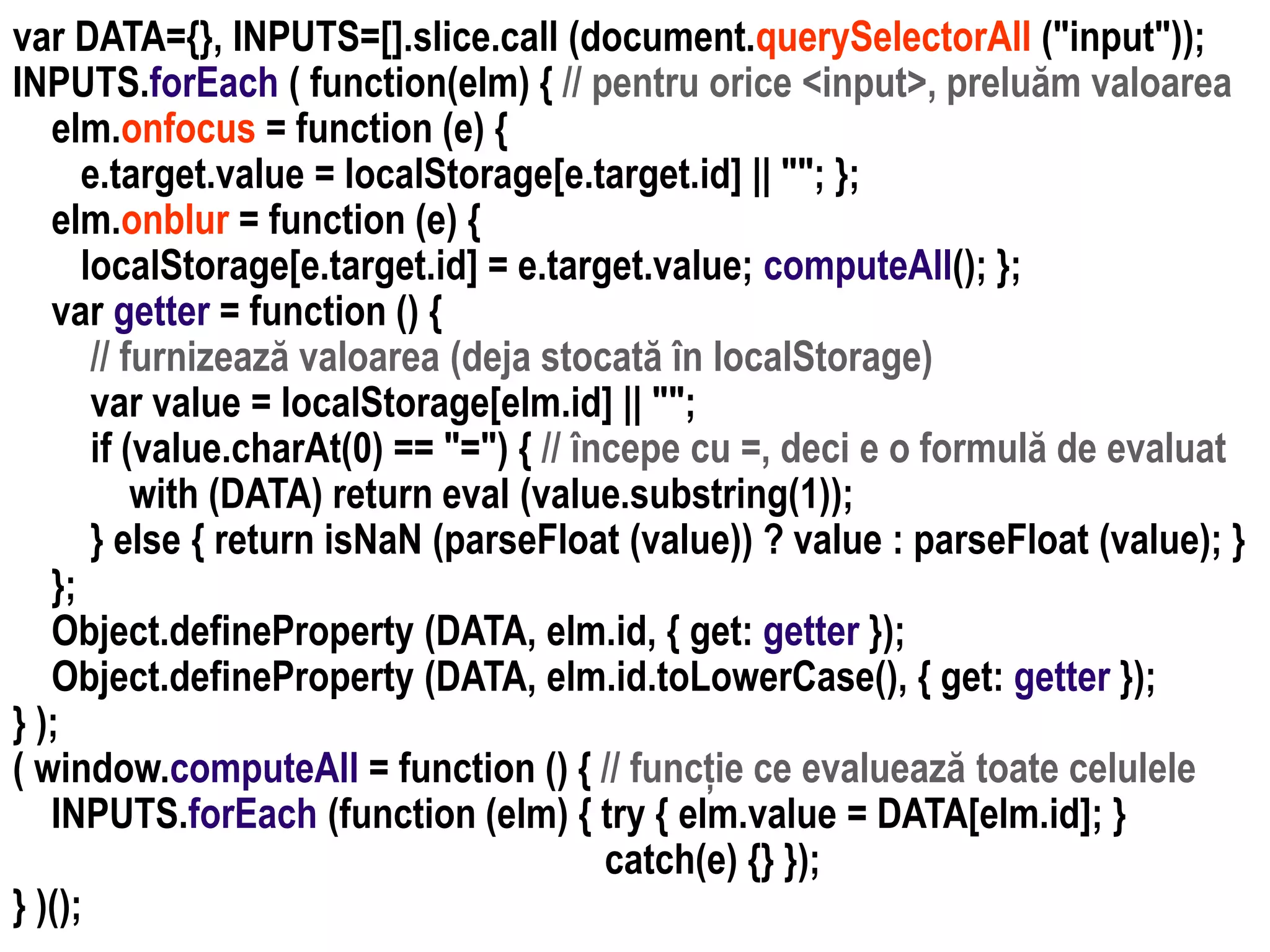 Dr.SabinBuragaprofs.info.uaic.ro/~busaco
var DATA={}, INPUTS=[].slice.call (document.querySelectorAll ("input"));
INPUTS.forEach ( function(elm) { // pentru orice <input>, preluăm valoarea
elm.onfocus = function (e) {
e.target.value = localStorage[e.target.id] || ""; };
elm.onblur = function (e) {
localStorage[e.target.id] = e.target.value; computeAll(); };
var getter = function () {
// furnizează valoarea (deja stocată în localStorage)
var value = localStorage[elm.id] || "";
if (value.charAt(0) == "=") { // începe cu =, deci e o formulă de evaluat
with (DATA) return eval (value.substring(1));
} else { return isNaN (parseFloat (value)) ? value : parseFloat (value); }
};
Object.defineProperty (DATA, elm.id, { get: getter });
Object.defineProperty (DATA, elm.id.toLowerCase(), { get: getter });
} );
( window.computeAll = function () { // funcție ce evaluează toate celulele
INPUTS.forEach (function (elm) { try { elm.value = DATA[elm.id]; }
catch(e) {} });
} )();
 
