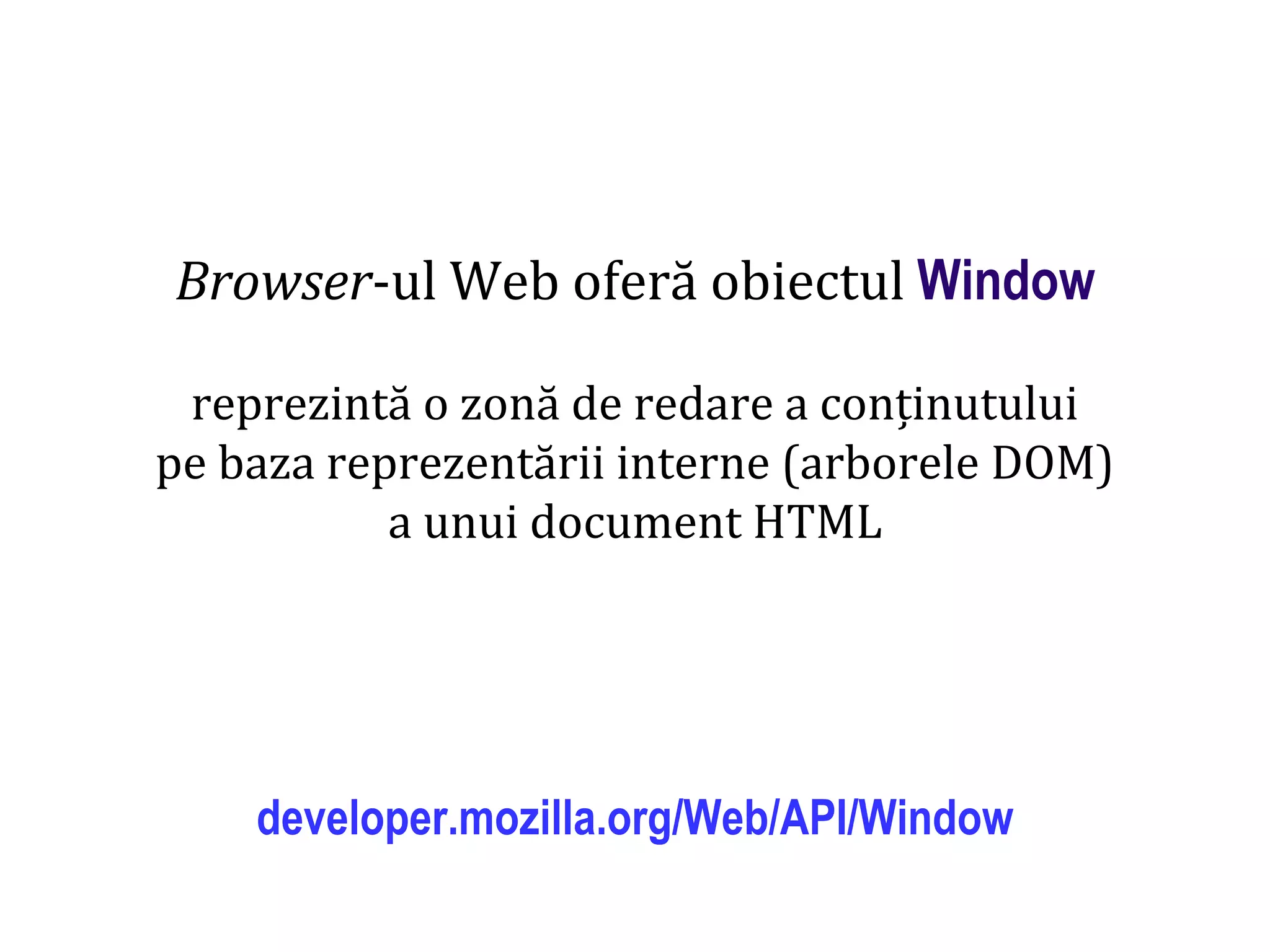 Dr.SabinBuragaprofs.info.uaic.ro/~busaco
Browser-ul Web oferă obiectul Window
reprezintă o zonă de redare a conținutului
pe baza reprezentării interne (arborele DOM)
a unui document HTML
developer.mozilla.org/Web/API/Window
 