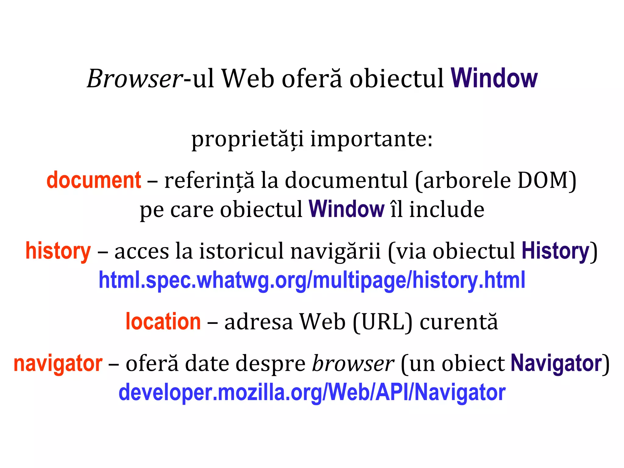 Dr.SabinBuragaprofs.info.uaic.ro/~busaco
Browser-ul Web oferă obiectul Window
proprietăți importante:
document – referință la documentul (arborele DOM)
pe care obiectul Window îl include
history – acces la istoricul navigării (via obiectul History)
html.spec.whatwg.org/multipage/history.html
location – adresa Web (URL) curentă
navigator – oferă date despre browser (un obiect Navigator)
developer.mozilla.org/Web/API/Navigator
 