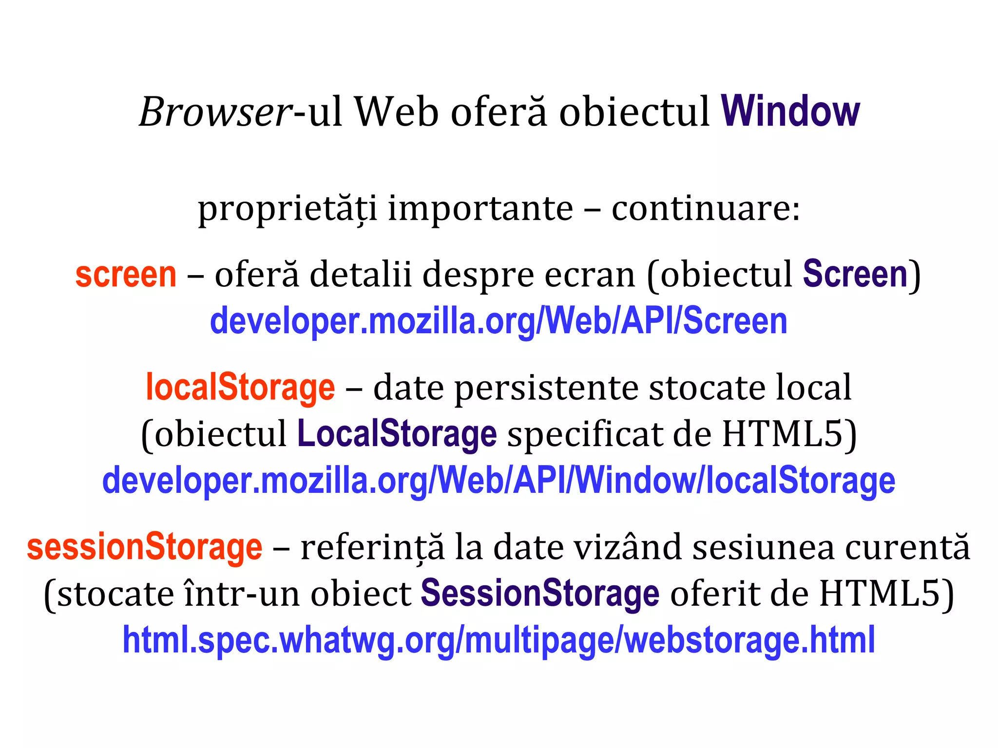 Dr.SabinBuragaprofs.info.uaic.ro/~busaco
Browser-ul Web oferă obiectul Window
proprietăți importante – continuare:
screen – oferă detalii despre ecran (obiectul Screen)
developer.mozilla.org/Web/API/Screen
localStorage – date persistente stocate local
(obiectul LocalStorage specificat de HTML5)
developer.mozilla.org/Web/API/Window/localStorage
sessionStorage – referință la date vizând sesiunea curentă
(stocate într-un obiect SessionStorage oferit de HTML5)
html.spec.whatwg.org/multipage/webstorage.html
 