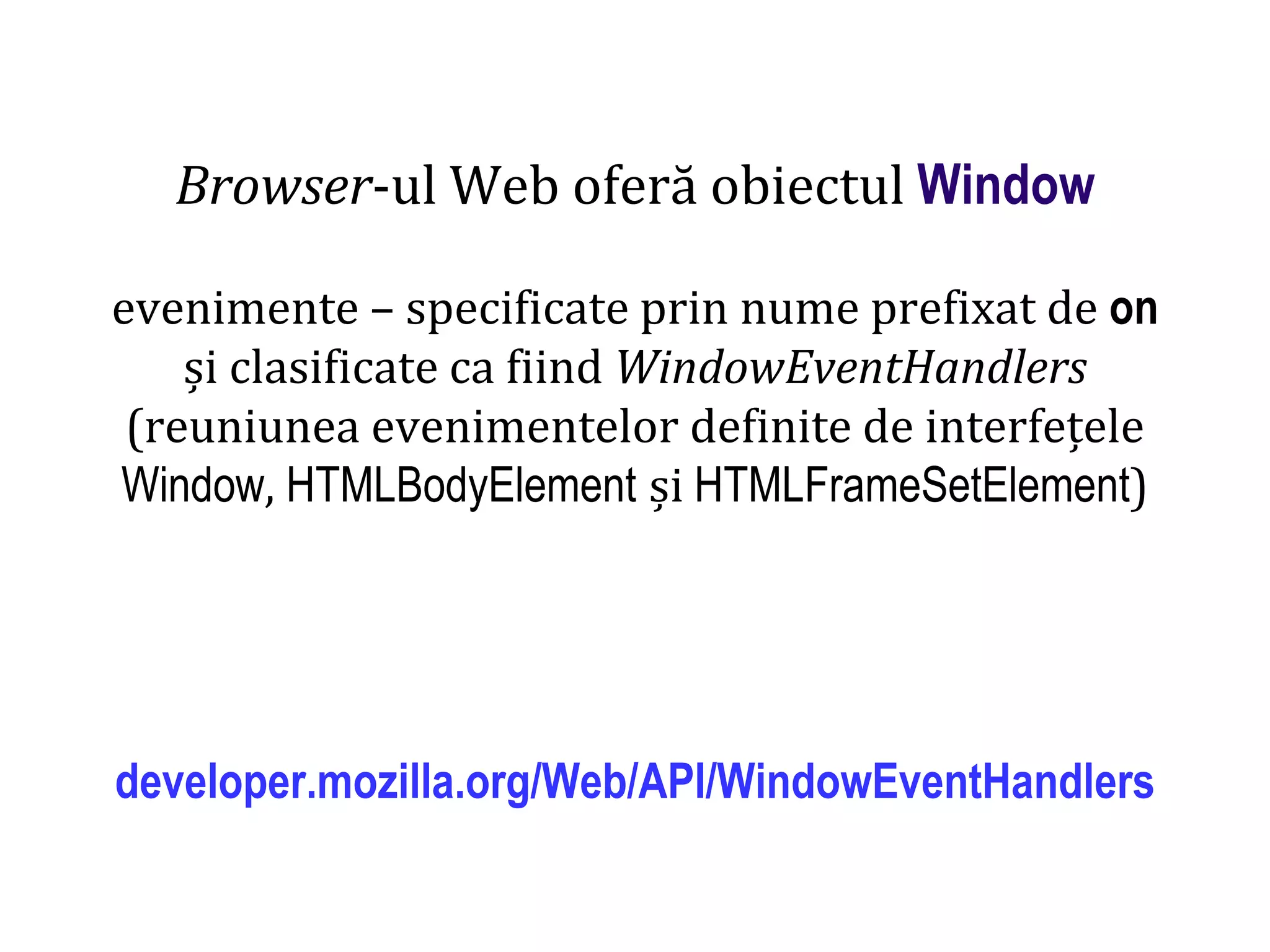 Dr.SabinBuragaprofs.info.uaic.ro/~busaco
Browser-ul Web oferă obiectul Window
evenimente – specificate prin nume prefixat de on
și clasificate ca fiind WindowEventHandlers
(reuniunea evenimentelor definite de interfețele
Window, HTMLBodyElement și HTMLFrameSetElement)
developer.mozilla.org/Web/API/WindowEventHandlers
 