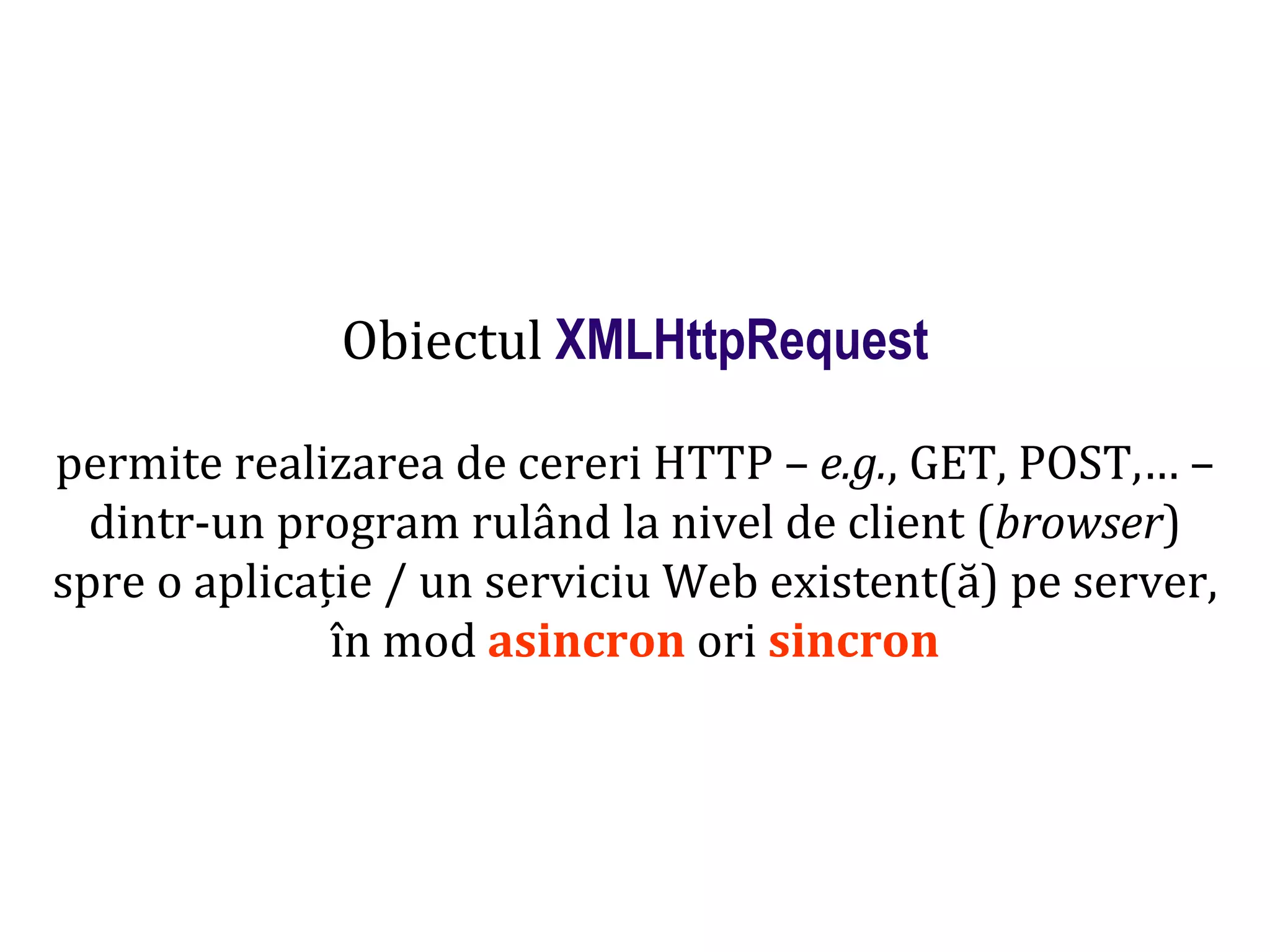 Dr.SabinBuragaprofs.info.uaic.ro/~busaco
Obiectul XMLHttpRequest
permite realizarea de cereri HTTP – e.g., GET, POST,… –
dintr-un program rulând la nivel de client (browser)
spre o aplicație / un serviciu Web existent(ă) pe server,
în mod asincron ori sincron
 