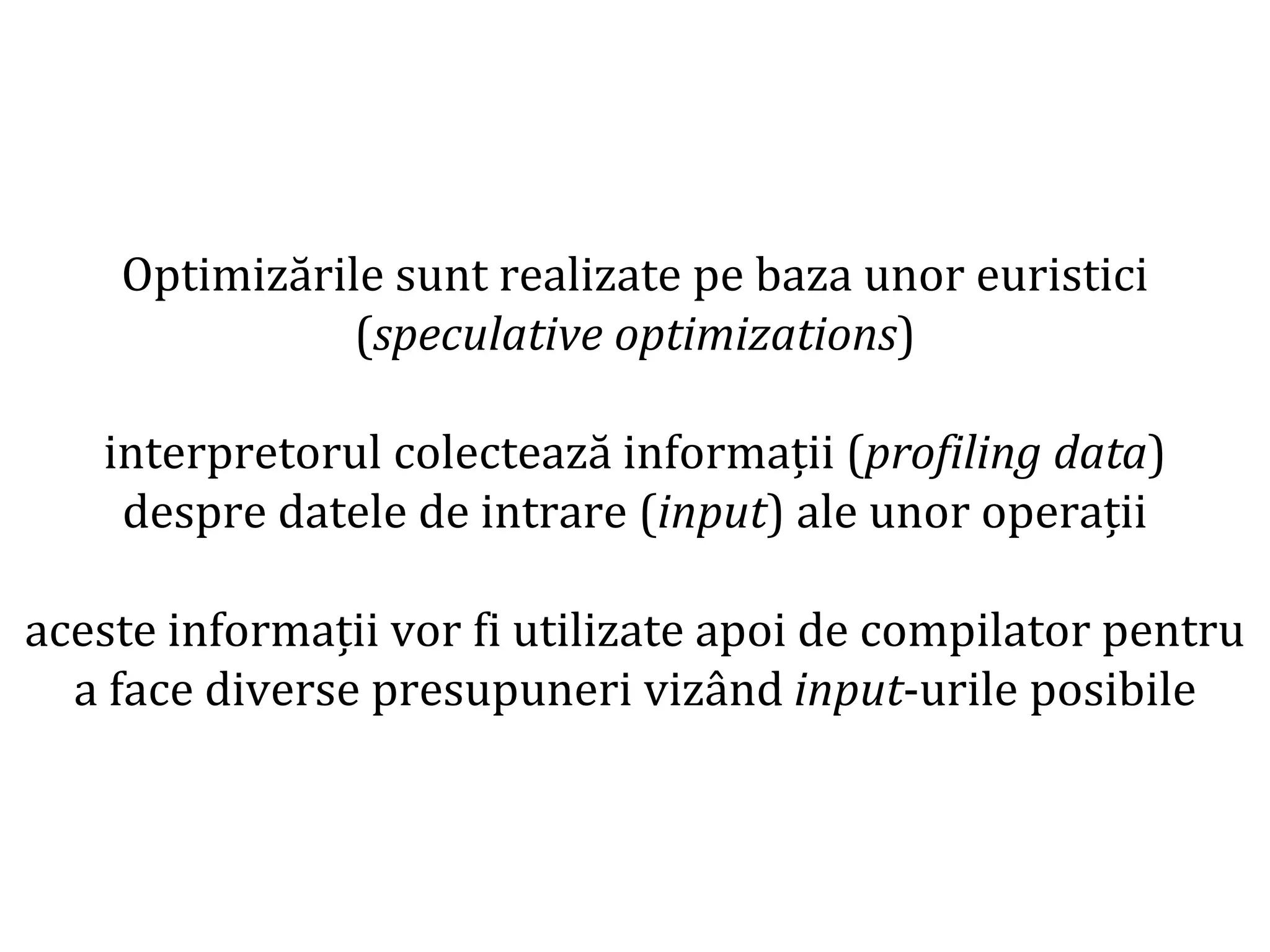 Dr.SabinBuragaprofs.info.uaic.ro/~busaco
Optimizările sunt realizate pe baza unor euristici
(speculative optimizations)
interpretorul colectează informații (profiling data)
despre datele de intrare (input) ale unor operații
aceste informații vor fi utilizate apoi de compilator pentru
a face diverse presupuneri vizând input-urile posibile
 