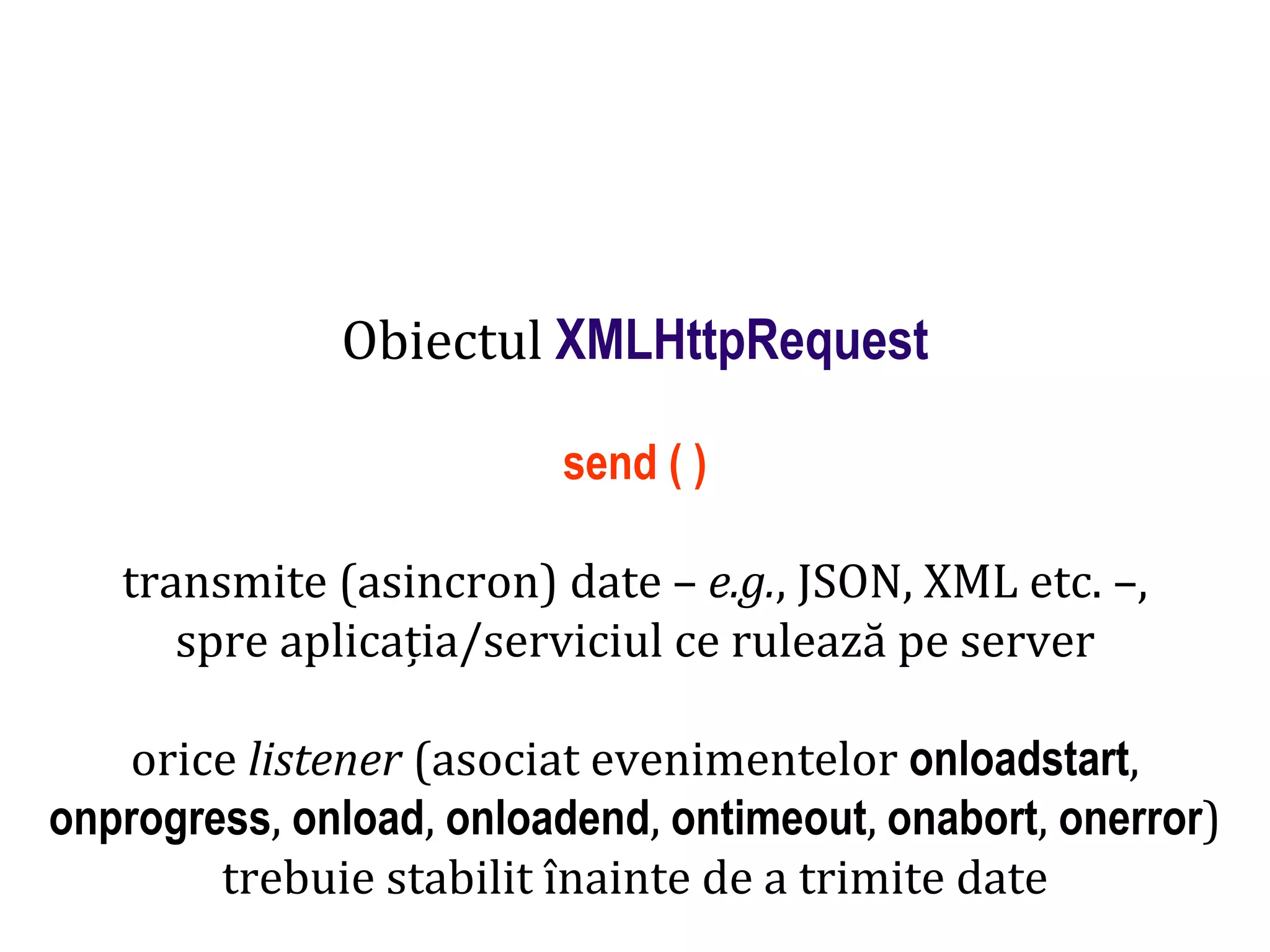 Dr.SabinBuragaprofs.info.uaic.ro/~busaco
Obiectul XMLHttpRequest
send ( )
transmite (asincron) date – e.g., JSON, XML etc. –,
spre aplicația/serviciul ce rulează pe server
orice listener (asociat evenimentelor onloadstart,
onprogress, onload, onloadend, ontimeout, onabort, onerror)
trebuie stabilit înainte de a trimite date
 