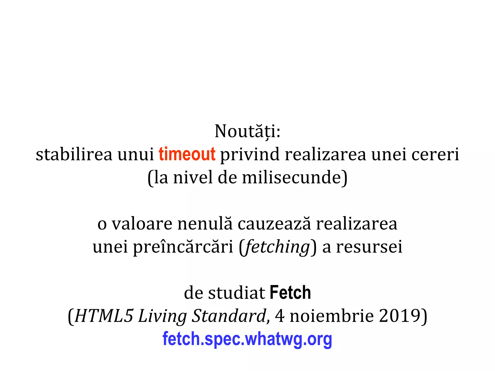 Dr.SabinBuragaprofs.info.uaic.ro/~busaco
Noutăți:
stabilirea unui timeout privind realizarea unei cereri
(la nivel de milisecunde)
o valoare nenulă cauzează realizarea
unei preîncărcări (fetching) a resursei
de studiat Fetch
(HTML5 Living Standard, 4 noiembrie 2019)
fetch.spec.whatwg.org
 