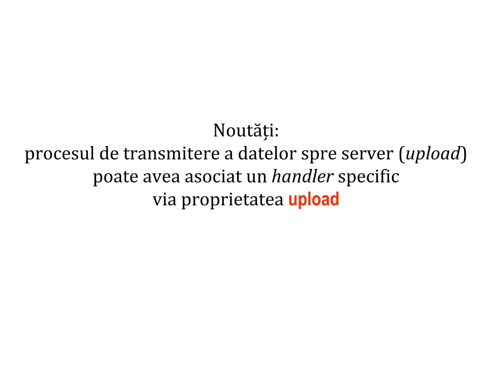Dr.SabinBuragaprofs.info.uaic.ro/~busaco
Noutăți:
procesul de transmitere a datelor spre server (upload)
poate avea asociat un handler specific
via proprietatea upload
 