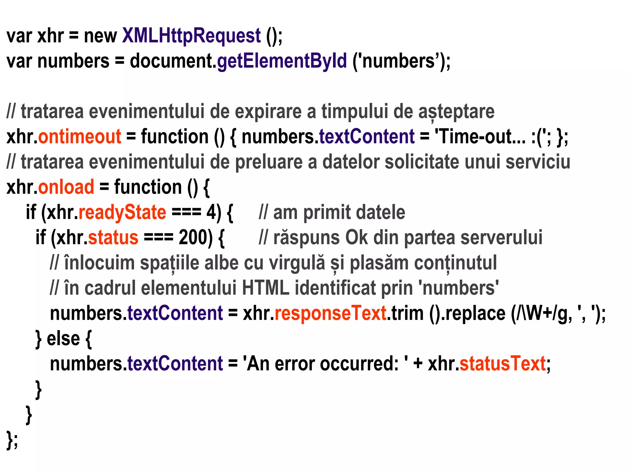 Dr.SabinBuragaprofs.info.uaic.ro/~busaco
var xhr = new XMLHttpRequest ();
var numbers = document.getElementById ('numbers’);
// tratarea evenimentului de expirare a timpului de așteptare
xhr.ontimeout = function () { numbers.textContent = 'Time-out... :('; };
// tratarea evenimentului de preluare a datelor solicitate unui serviciu
xhr.onload = function () {
if (xhr.readyState === 4) { // am primit datele
if (xhr.status === 200) { // răspuns Ok din partea serverului
// înlocuim spațiile albe cu virgulă și plasăm conținutul
// în cadrul elementului HTML identificat prin 'numbers'
numbers.textContent = xhr.responseText.trim ().replace (/W+/g, ', ');
} else {
numbers.textContent = 'An error occurred: ' + xhr.statusText;
}
}
};
 