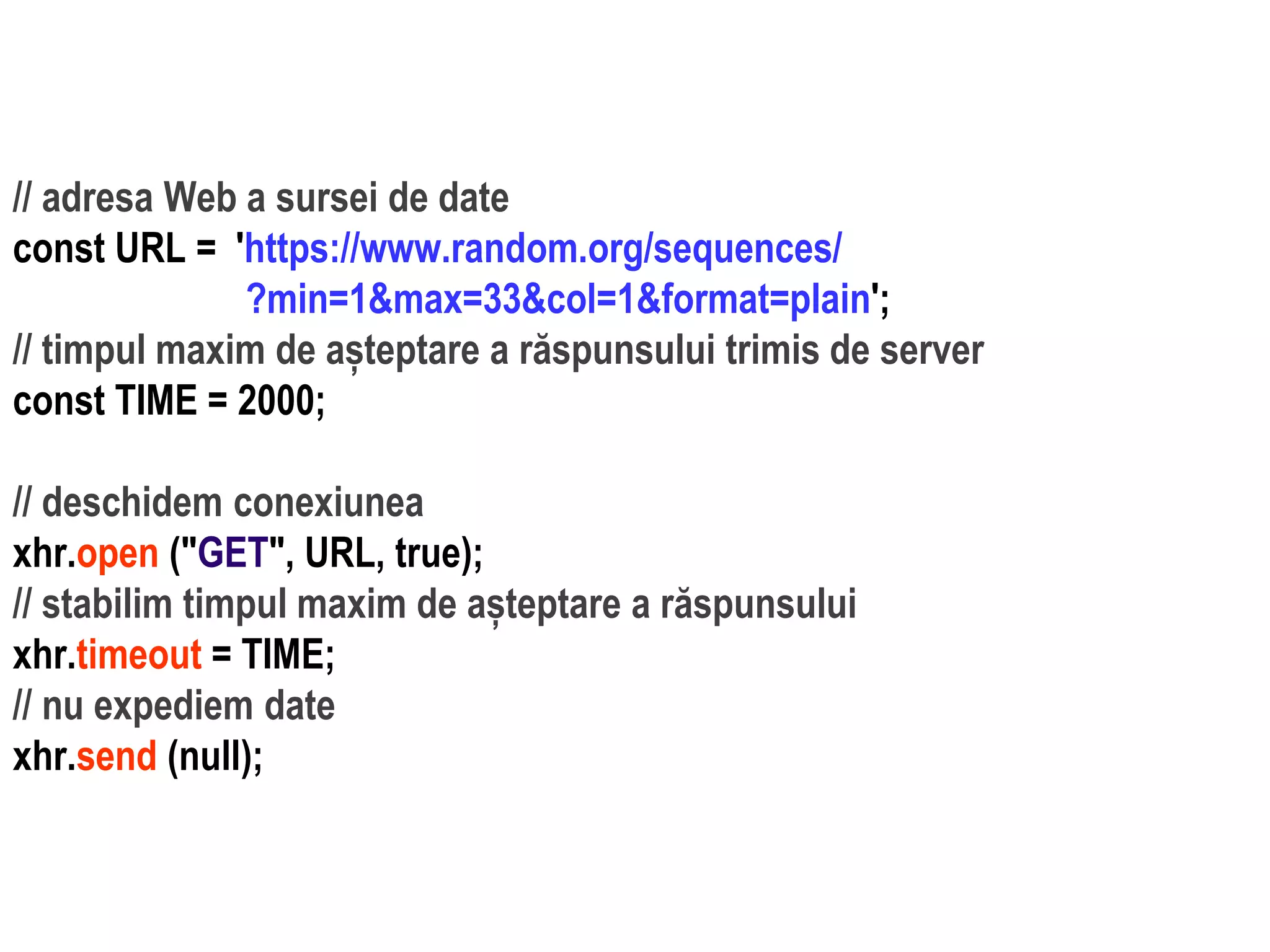 Dr.SabinBuragaprofs.info.uaic.ro/~busaco
// adresa Web a sursei de date
const URL = 'https://www.random.org/sequences/
?min=1&max=33&col=1&format=plain';
// timpul maxim de așteptare a răspunsului trimis de server
const TIME = 2000;
// deschidem conexiunea
xhr.open ("GET", URL, true);
// stabilim timpul maxim de așteptare a răspunsului
xhr.timeout = TIME;
// nu expediem date
xhr.send (null);
 