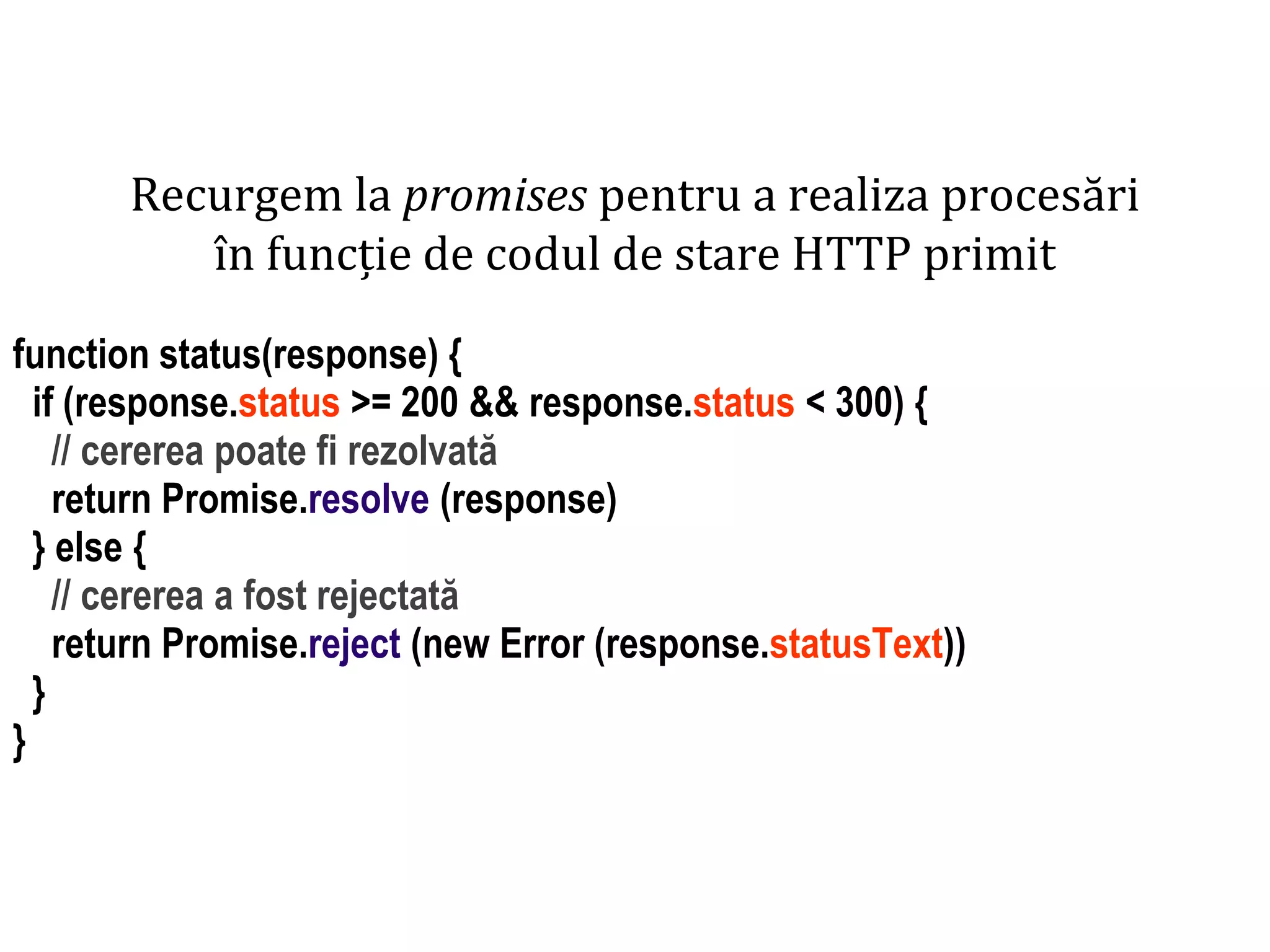 Dr.SabinBuragaprofs.info.uaic.ro/~busaco
Recurgem la promises pentru a realiza procesări
în funcție de codul de stare HTTP primit
function status(response) {
if (response.status >= 200 && response.status < 300) {
// cererea poate fi rezolvată
return Promise.resolve (response)
} else {
// cererea a fost rejectată
return Promise.reject (new Error (response.statusText))
}
}
 