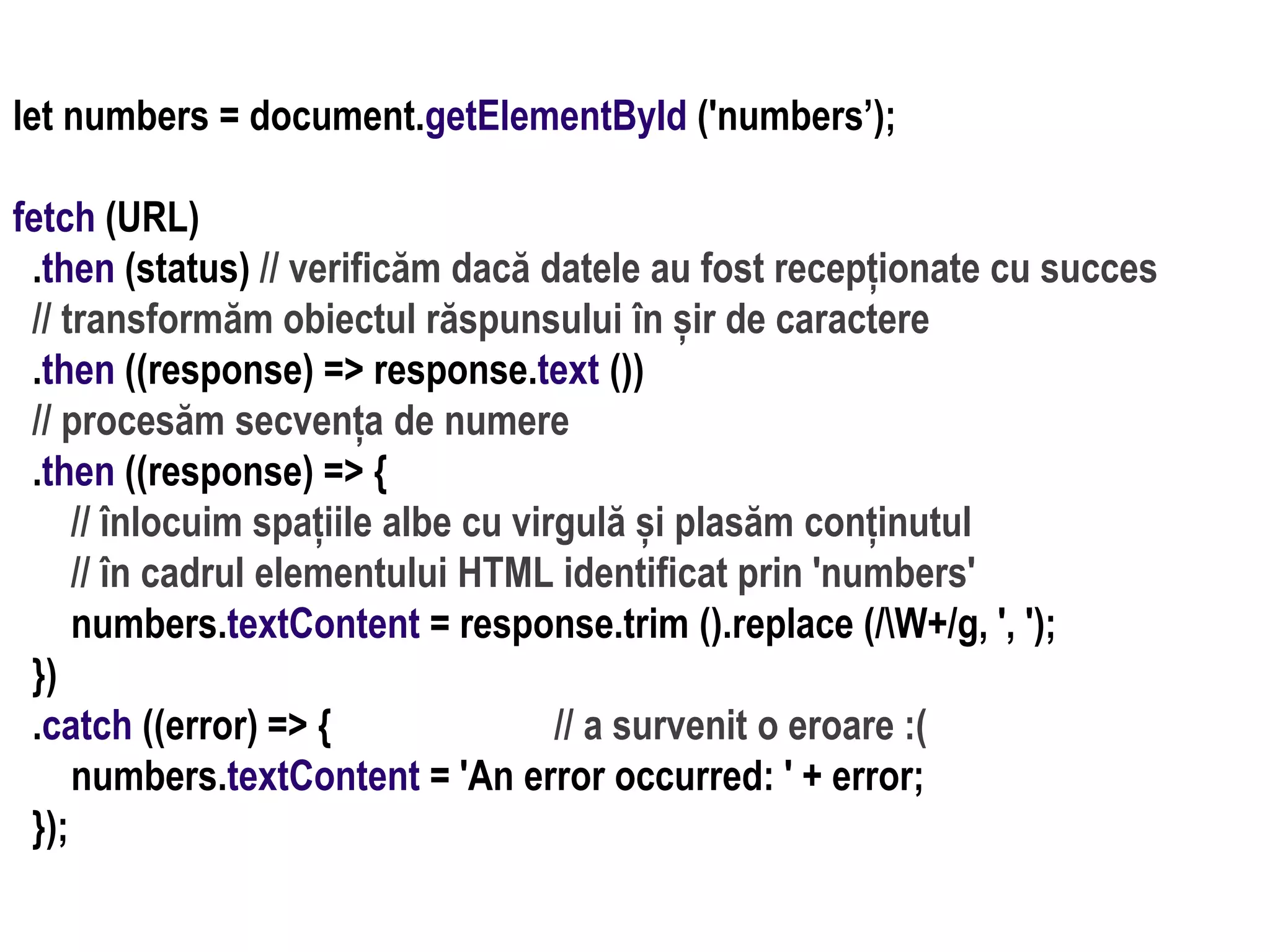 Dr.SabinBuragaprofs.info.uaic.ro/~busaco
let numbers = document.getElementById ('numbers’);
fetch (URL)
.then (status) // verificăm dacă datele au fost recepționate cu succes
// transformăm obiectul răspunsului în șir de caractere
.then ((response) => response.text ())
// procesăm secvența de numere
.then ((response) => {
// înlocuim spațiile albe cu virgulă și plasăm conținutul
// în cadrul elementului HTML identificat prin 'numbers'
numbers.textContent = response.trim ().replace (/W+/g, ', ');
})
.catch ((error) => { // a survenit o eroare :(
numbers.textContent = 'An error occurred: ' + error;
});
 
