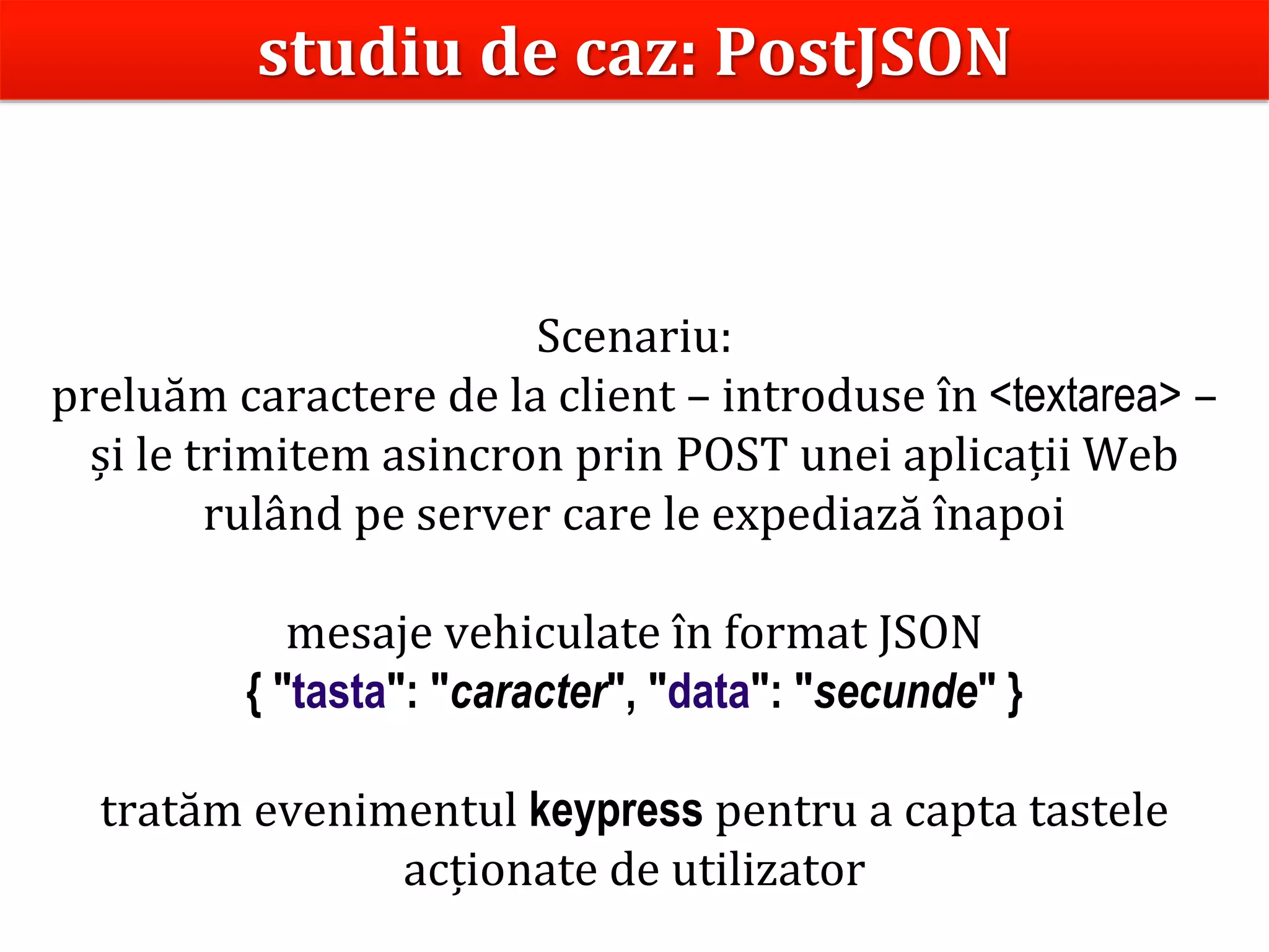 Dr.SabinBuragaprofs.info.uaic.ro/~busaco
Scenariu:
preluăm caractere de la client – introduse în <textarea> –
și le trimitem asincron prin POST unei aplicații Web
rulând pe server care le expediază înapoi
mesaje vehiculate în format JSON
{ "tasta": "caracter", "data": "secunde" }
tratăm evenimentul keypress pentru a capta tastele
acționate de utilizator
studiu de caz: PostJSON
 