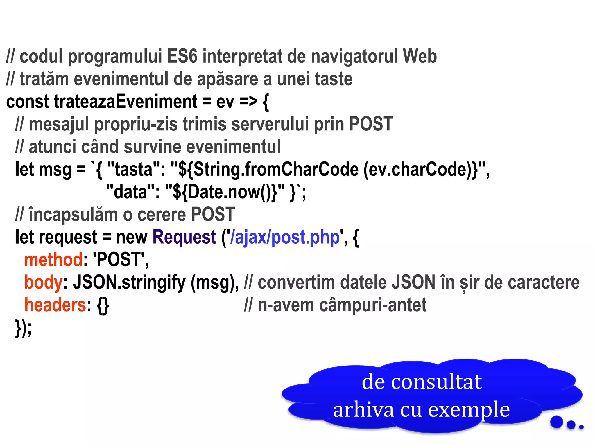 Dr.SabinBuragaprofs.info.uaic.ro/~busaco
// codul programului ES6 interpretat de navigatorul Web
// tratăm evenimentul de apăsare a unei taste
const trateazaEveniment = ev => {
// mesajul propriu-zis trimis serverului prin POST
// atunci când survine evenimentul
let msg = `{ "tasta": "${String.fromCharCode (ev.charCode)}",
"data": "${Date.now()}" }`;
// încapsulăm o cerere POST
let request = new Request ('/ajax/post.php', {
method: 'POST',
body: JSON.stringify (msg), // convertim datele JSON în șir de caractere
headers: {} // n-avem câmpuri-antet
});
de consultat
arhiva cu exemple
 