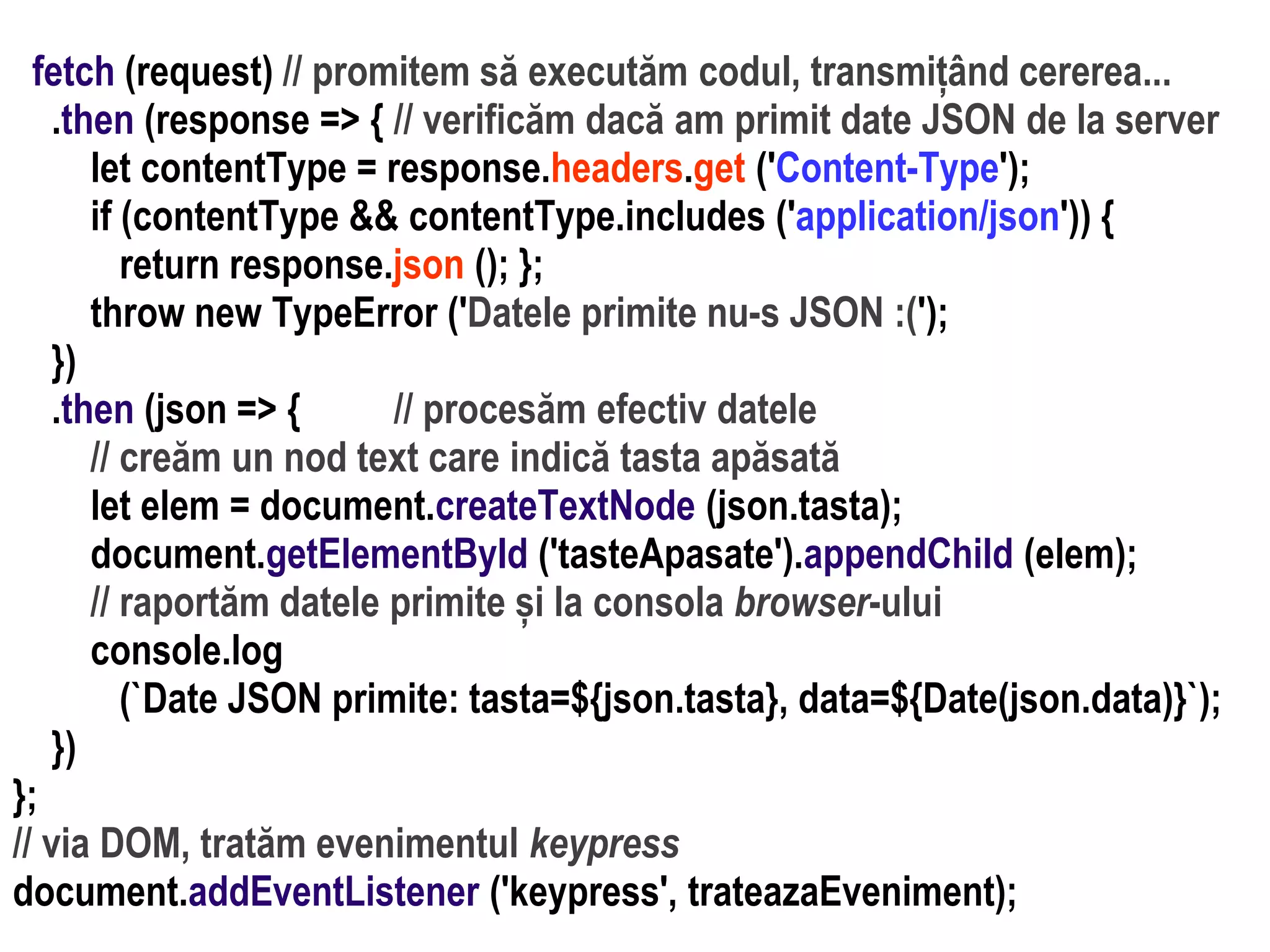 Dr.SabinBuragaprofs.info.uaic.ro/~busaco
fetch (request) // promitem să executăm codul, transmițând cererea...
.then (response => { // verificăm dacă am primit date JSON de la server
let contentType = response.headers.get ('Content-Type');
if (contentType && contentType.includes ('application/json')) {
return response.json (); };
throw new TypeError ('Datele primite nu-s JSON :(');
})
.then (json => { // procesăm efectiv datele
// creăm un nod text care indică tasta apăsată
let elem = document.createTextNode (json.tasta);
document.getElementById ('tasteApasate').appendChild (elem);
// raportăm datele primite și la consola browser-ului
console.log
(`Date JSON primite: tasta=${json.tasta}, data=${Date(json.data)}`);
})
};
// via DOM, tratăm evenimentul keypress
document.addEventListener ('keypress', trateazaEveniment);
 