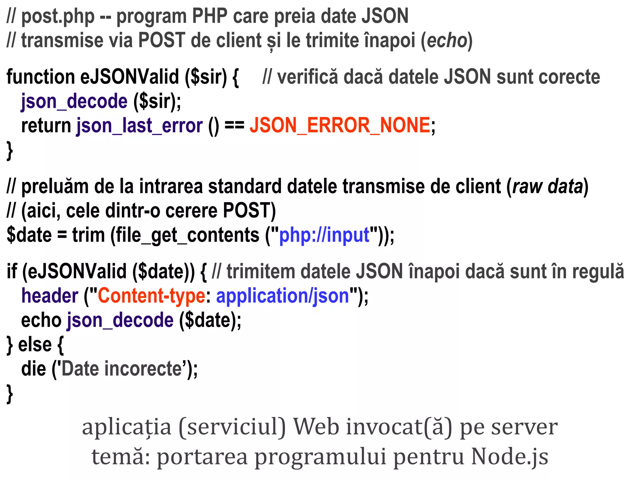 Dr.SabinBuragaprofs.info.uaic.ro/~busaco
// post.php -- program PHP care preia date JSON
// transmise via POST de client și le trimite înapoi (echo)
function eJSONValid ($sir) { // verifică dacă datele JSON sunt corecte
json_decode ($sir);
return json_last_error () == JSON_ERROR_NONE;
}
// preluăm de la intrarea standard datele transmise de client (raw data)
// (aici, cele dintr-o cerere POST)
$date = trim (file_get_contents ("php://input"));
if (eJSONValid ($date)) { // trimitem datele JSON înapoi dacă sunt în regulă
header ("Content-type: application/json");
echo json_decode ($date);
} else {
die ('Date incorecte’);
}
aplicația (serviciul) Web invocat(ă) pe server
temă: portarea programului pentru Node.js
 