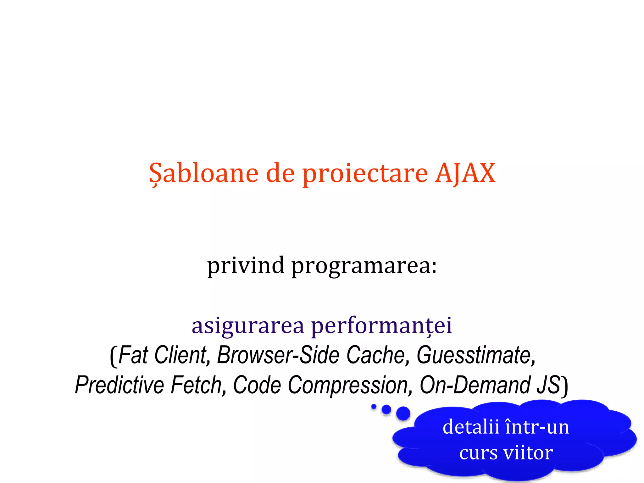 Dr.SabinBuragaprofs.info.uaic.ro/~busaco
Șabloane de proiectare AJAX
privind programarea:
asigurarea performanței
(Fat Client, Browser-Side Cache, Guesstimate,
Predictive Fetch, Code Compression, On-Demand JS)
detalii într-un
curs viitor
 