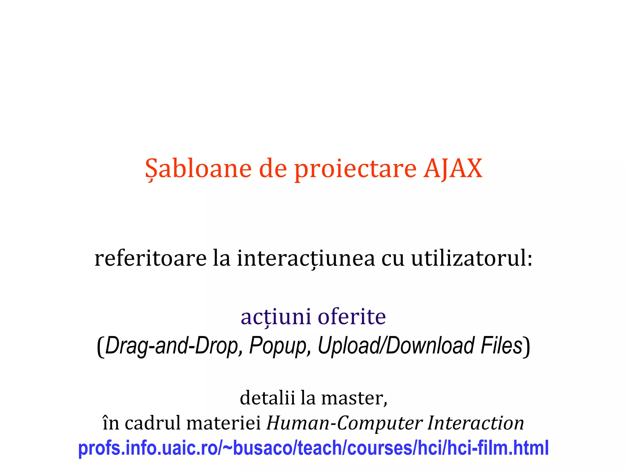 Dr.SabinBuragaprofs.info.uaic.ro/~busaco
Șabloane de proiectare AJAX
referitoare la interacțiunea cu utilizatorul:
acțiuni oferite
(Drag-and-Drop, Popup, Upload/Download Files)
detalii la master,
în cadrul materiei Human-Computer Interaction
profs.info.uaic.ro/~busaco/teach/courses/hci/hci-film.html
 