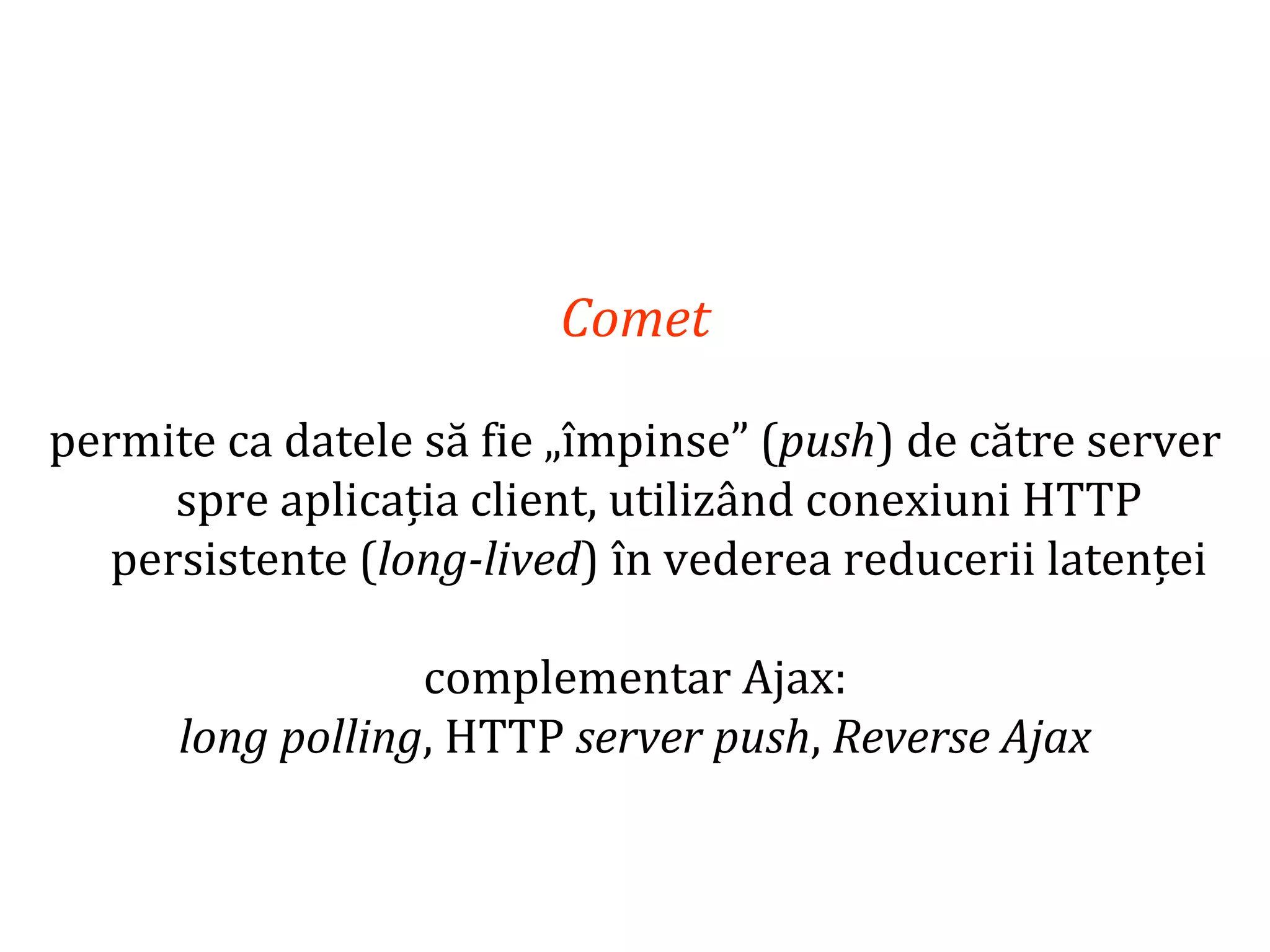 Dr.SabinBuragaprofs.info.uaic.ro/~busaco
Comet
permite ca datele să fie „împinse” (push) de către server
spre aplicația client, utilizând conexiuni HTTP
persistente (long-lived) în vederea reducerii latenței
complementar Ajax:
long polling, HTTP server push, Reverse Ajax
 