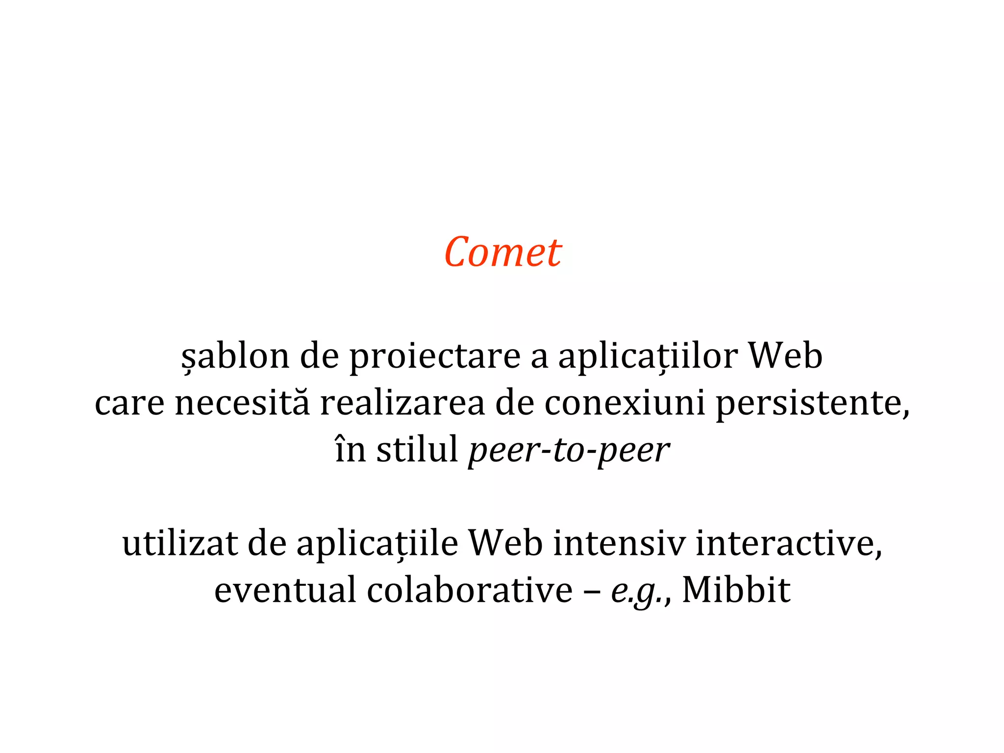 Dr.SabinBuragaprofs.info.uaic.ro/~busaco
Comet
șablon de proiectare a aplicațiilor Web
care necesită realizarea de conexiuni persistente,
în stilul peer-to-peer
utilizat de aplicațiile Web intensiv interactive,
eventual colaborative – e.g., Mibbit
 