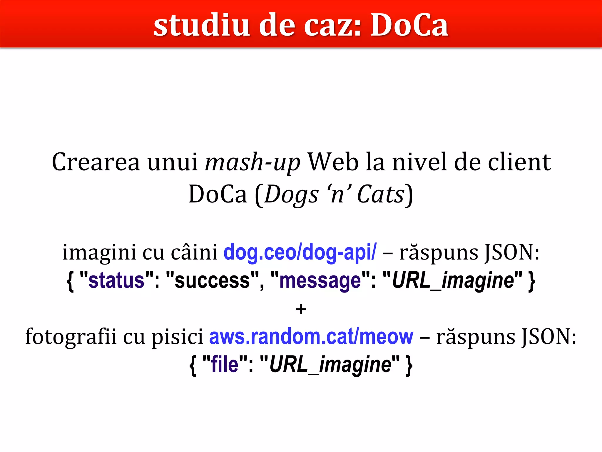 Dr.SabinBuragaprofs.info.uaic.ro/~busaco
Crearea unui mash-up Web la nivel de client
DoCa (Dogs ‘n’ Cats)
imagini cu câini dog.ceo/dog-api/ – răspuns JSON:
{ "status": "success", "message": "URL_imagine" }
+
fotografii cu pisici aws.random.cat/meow – răspuns JSON:
{ "file": "URL_imagine" }
studiu de caz: DoCa
 