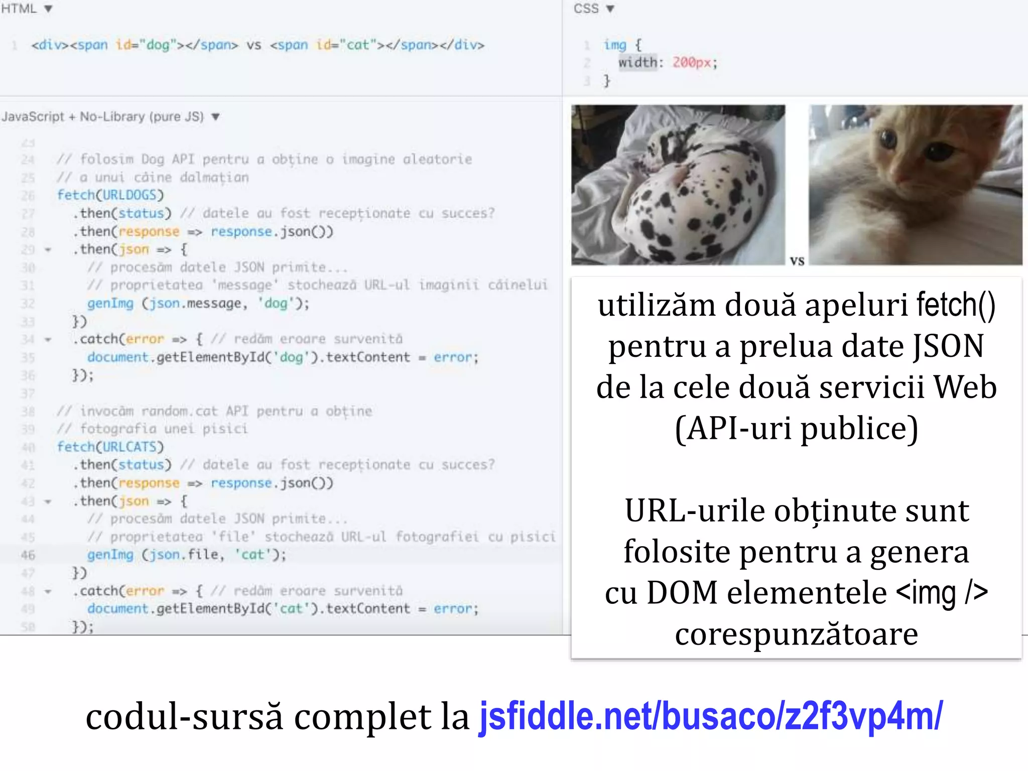 Dr.SabinBuragaprofs.info.uaic.ro/~busaco
codul-sursă complet la jsfiddle.net/busaco/z2f3vp4m/
utilizăm două apeluri fetch()
pentru a prelua date JSON
de la cele două servicii Web
(API-uri publice)
URL-urile obținute sunt
folosite pentru a genera
cu DOM elementele <img />
corespunzătoare
 