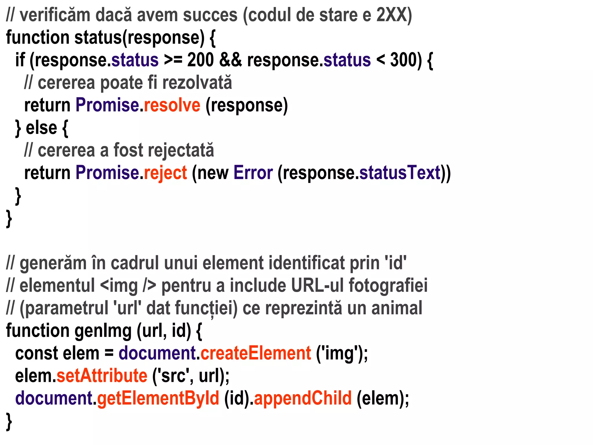 Dr.SabinBuragaprofs.info.uaic.ro/~busaco
// verificăm dacă avem succes (codul de stare e 2XX)
function status(response) {
if (response.status >= 200 && response.status < 300) {
// cererea poate fi rezolvată
return Promise.resolve (response)
} else {
// cererea a fost rejectată
return Promise.reject (new Error (response.statusText))
}
}
// generăm în cadrul unui element identificat prin 'id'
// elementul <img /> pentru a include URL-ul fotografiei
// (parametrul 'url' dat funcției) ce reprezintă un animal
function genImg (url, id) {
const elem = document.createElement ('img');
elem.setAttribute ('src', url);
document.getElementById (id).appendChild (elem);
}
 