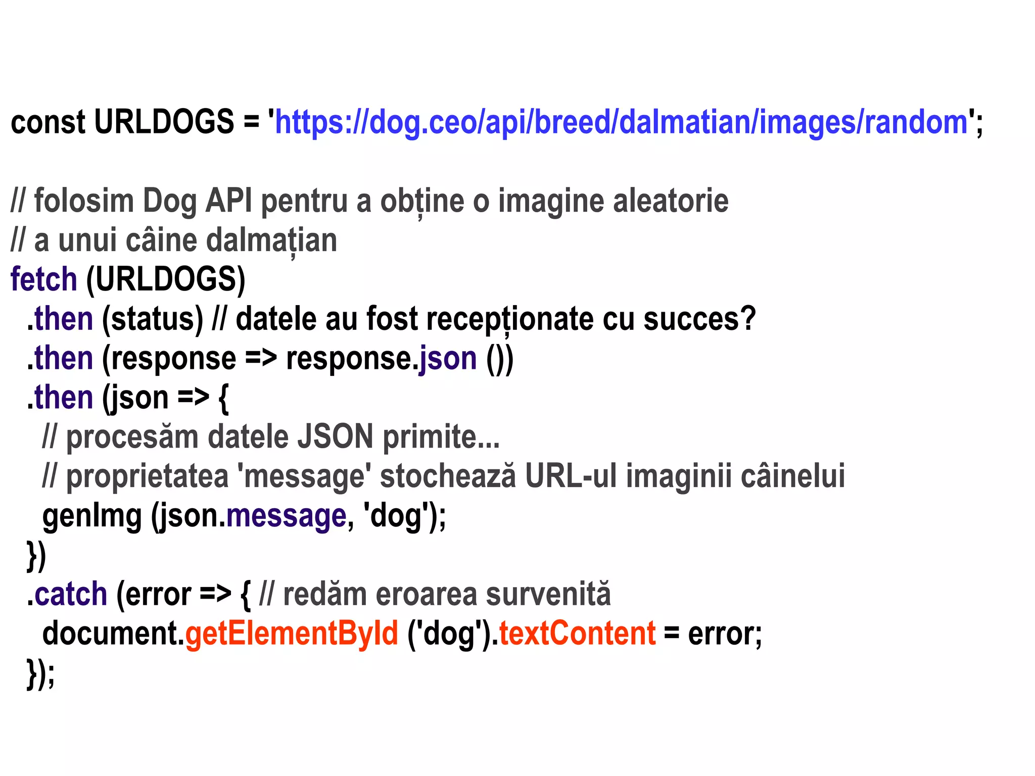 Dr.SabinBuragaprofs.info.uaic.ro/~busaco
const URLDOGS = 'https://dog.ceo/api/breed/dalmatian/images/random';
// folosim Dog API pentru a obține o imagine aleatorie
// a unui câine dalmațian
fetch (URLDOGS)
.then (status) // datele au fost recepționate cu succes?
.then (response => response.json ())
.then (json => {
// procesăm datele JSON primite...
// proprietatea 'message' stochează URL-ul imaginii câinelui
genImg (json.message, 'dog');
})
.catch (error => { // redăm eroarea survenită
document.getElementById ('dog').textContent = error;
});
 