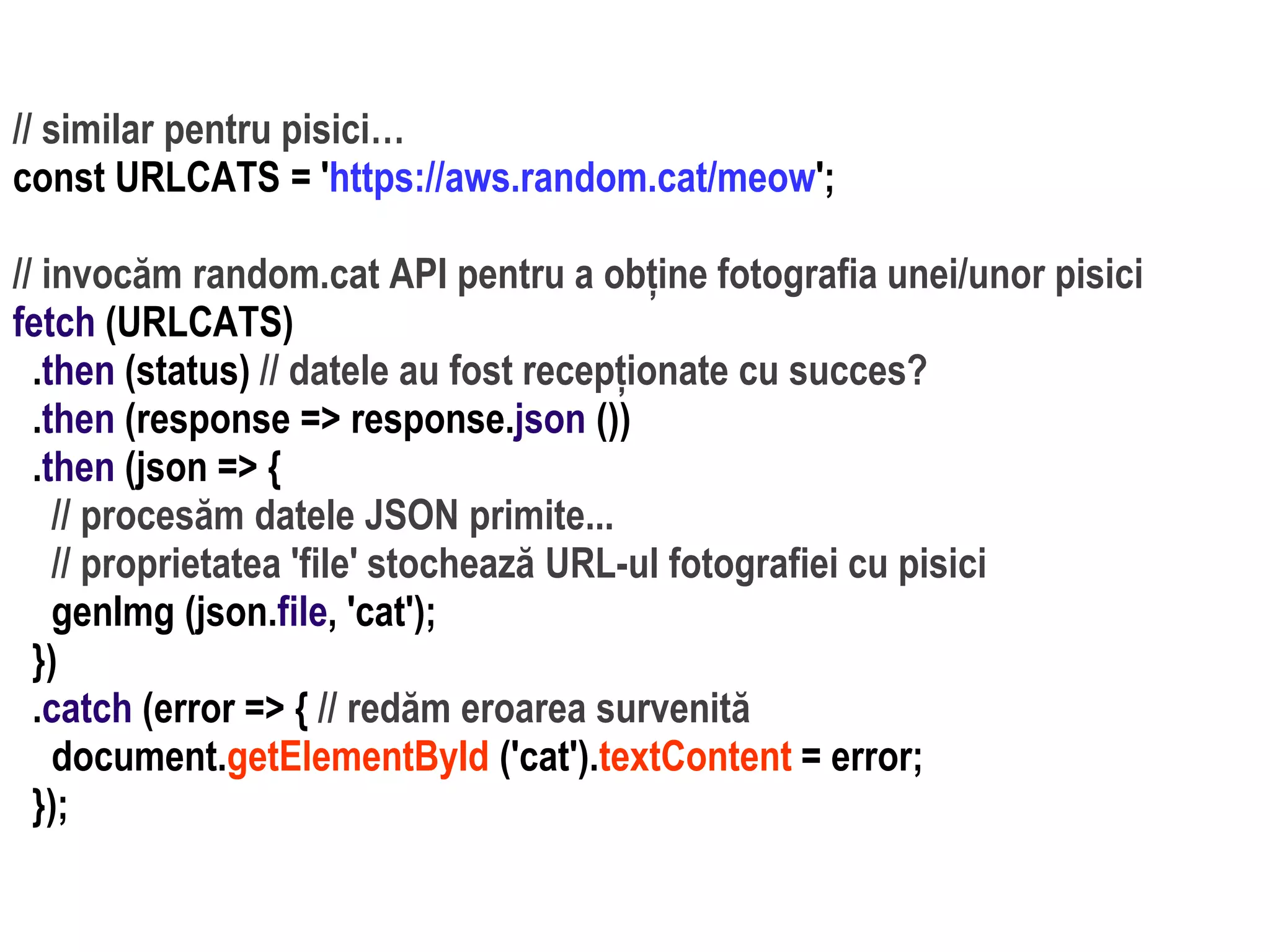 Dr.SabinBuragaprofs.info.uaic.ro/~busaco
// similar pentru pisici…
const URLCATS = 'https://aws.random.cat/meow';
// invocăm random.cat API pentru a obține fotografia unei/unor pisici
fetch (URLCATS)
.then (status) // datele au fost recepționate cu succes?
.then (response => response.json ())
.then (json => {
// procesăm datele JSON primite...
// proprietatea 'file' stochează URL-ul fotografiei cu pisici
genImg (json.file, 'cat');
})
.catch (error => { // redăm eroarea survenită
document.getElementById ('cat').textContent = error;
});
 