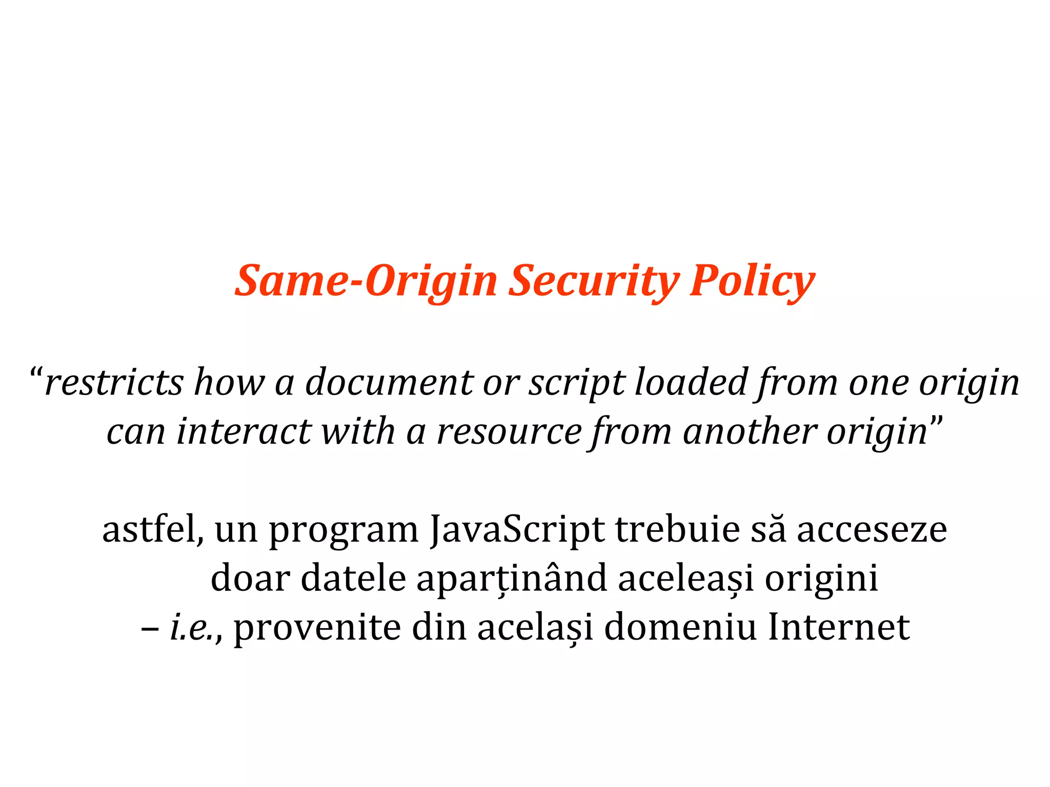 Dr.SabinBuragaprofs.info.uaic.ro/~busaco
Same-Origin Security Policy
“restricts how a document or script loaded from one origin
can interact with a resource from another origin”
astfel, un program JavaScript trebuie să acceseze
doar datele aparținând aceleași origini
– i.e., provenite din același domeniu Internet
 