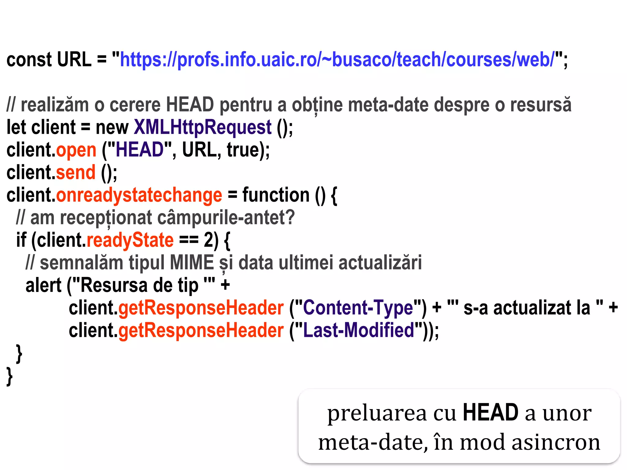Dr.SabinBuragaprofs.info.uaic.ro/~busaco
interactiune web: ajax – studiu de cazconst URL = "https://profs.info.uaic.ro/~busaco/teach/courses/web/";
// realizăm o cerere HEAD pentru a obține meta-date despre o resursă
let client = new XMLHttpRequest ();
client.open ("HEAD", URL, true);
client.send ();
client.onreadystatechange = function () {
// am recepționat câmpurile-antet?
if (client.readyState == 2) {
// semnalăm tipul MIME și data ultimei actualizări
alert ("Resursa de tip '" +
client.getResponseHeader ("Content-Type") + "' s-a actualizat la " +
client.getResponseHeader ("Last-Modified"));
}
}
preluarea cu HEAD a unor
meta-date, în mod asincron
 