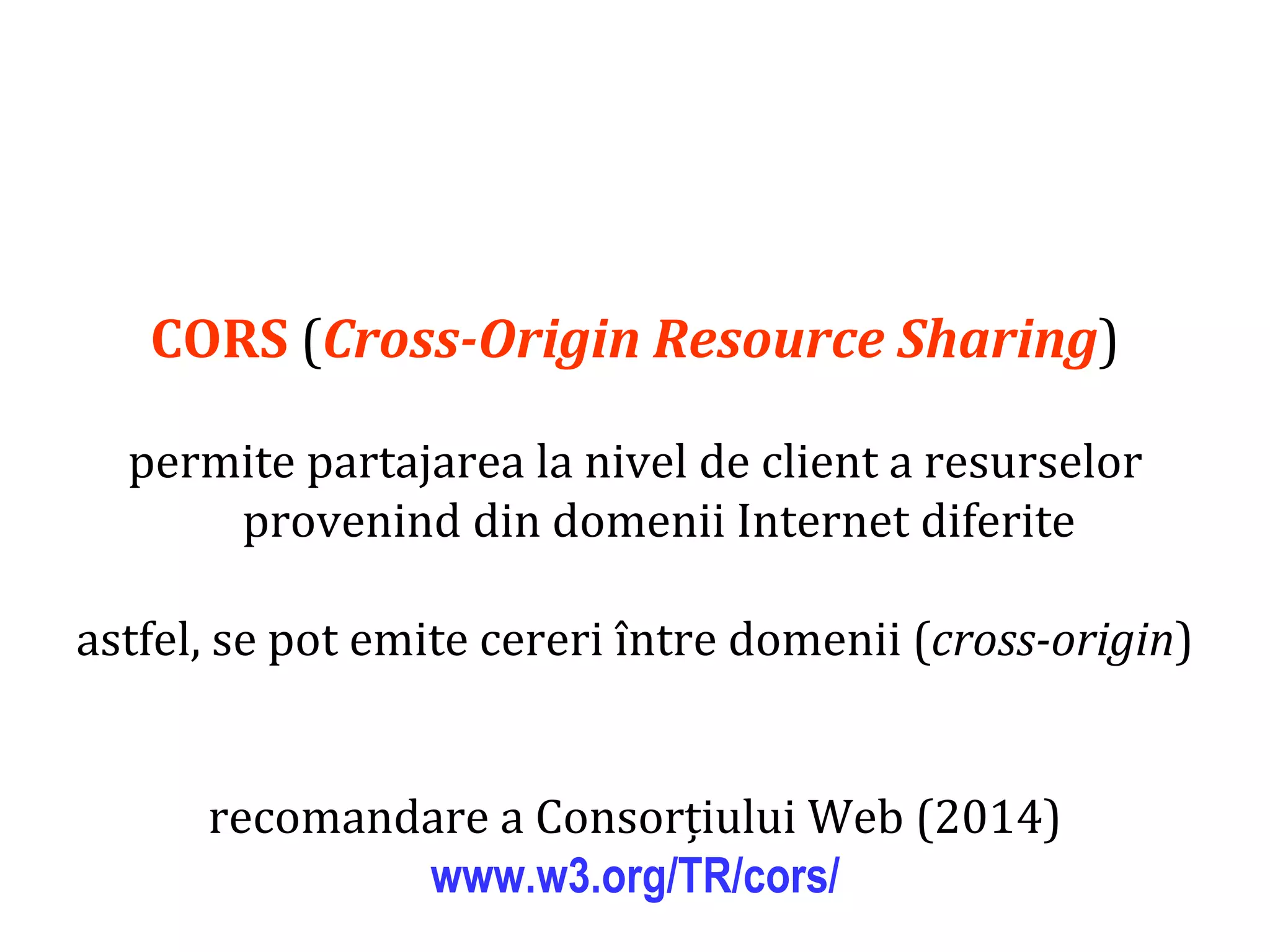 Dr.SabinBuragaprofs.info.uaic.ro/~busaco
CORS (Cross-Origin Resource Sharing)
permite partajarea la nivel de client a resurselor
provenind din domenii Internet diferite
astfel, se pot emite cereri între domenii (cross-origin)
recomandare a Consorțiului Web (2014)
www.w3.org/TR/cors/
 