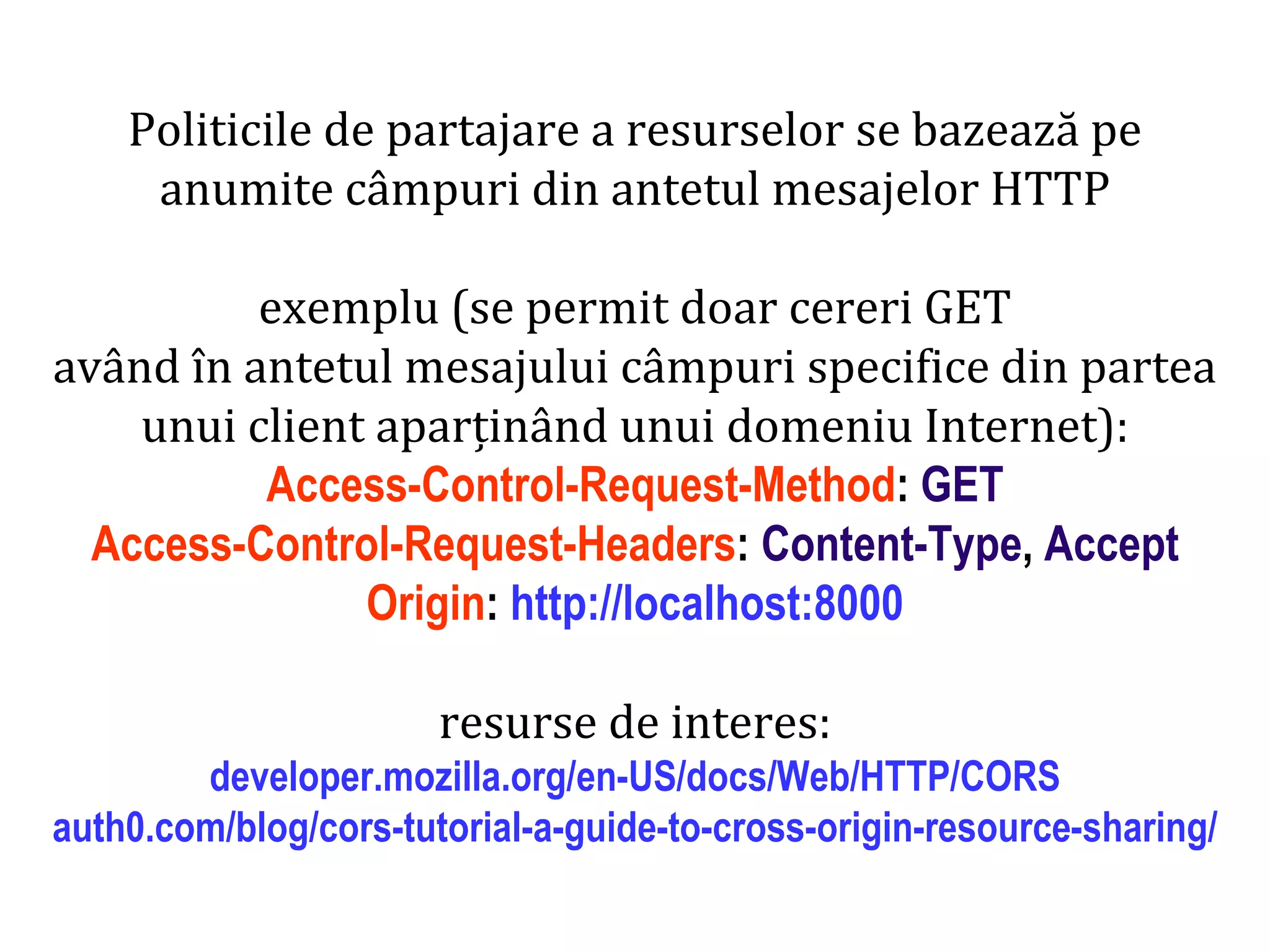 Dr.SabinBuragaprofs.info.uaic.ro/~busaco
Politicile de partajare a resurselor se bazează pe
anumite câmpuri din antetul mesajelor HTTP
exemplu (se permit doar cereri GET
având în antetul mesajului câmpuri specifice din partea
unui client aparținând unui domeniu Internet):
Access-Control-Request-Method: GET
Access-Control-Request-Headers: Content-Type, Accept
Origin: http://localhost:8000
resurse de interes:
developer.mozilla.org/en-US/docs/Web/HTTP/CORS
auth0.com/blog/cors-tutorial-a-guide-to-cross-origin-resource-sharing/
 