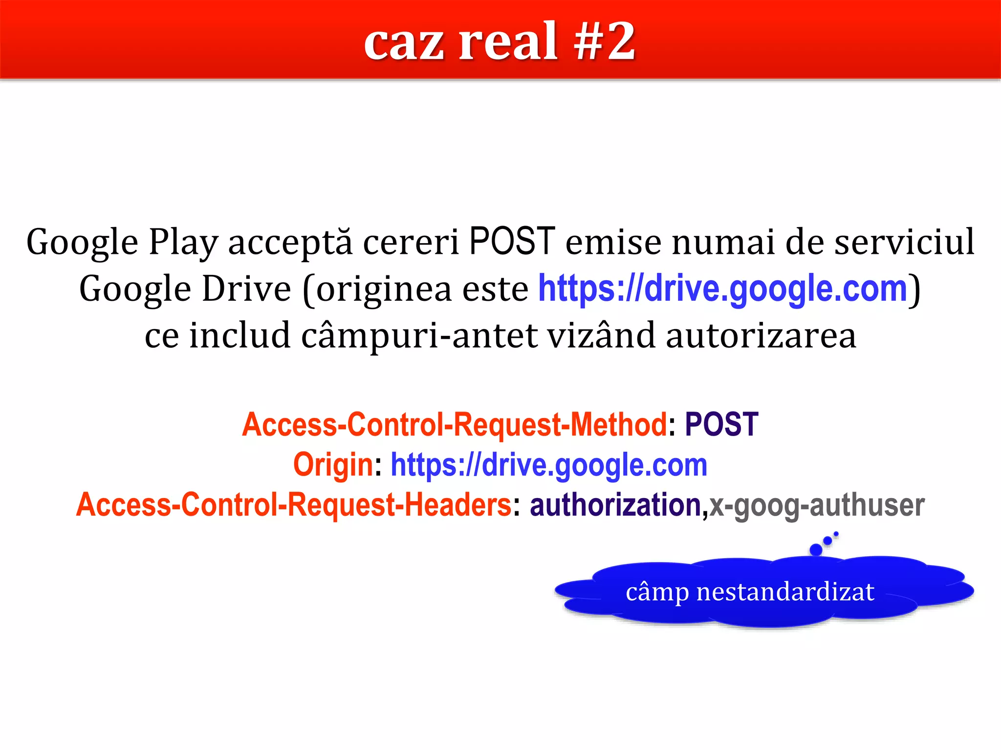 Dr.SabinBuragaprofs.info.uaic.ro/~busaco
Google Play acceptă cereri POST emise numai de serviciul
Google Drive (originea este https://drive.google.com)
ce includ câmpuri-antet vizând autorizarea
Access-Control-Request-Method: POST
Origin: https://drive.google.com
Access-Control-Request-Headers: authorization,x-goog-authuser
câmp nestandardizat
caz real #2
 