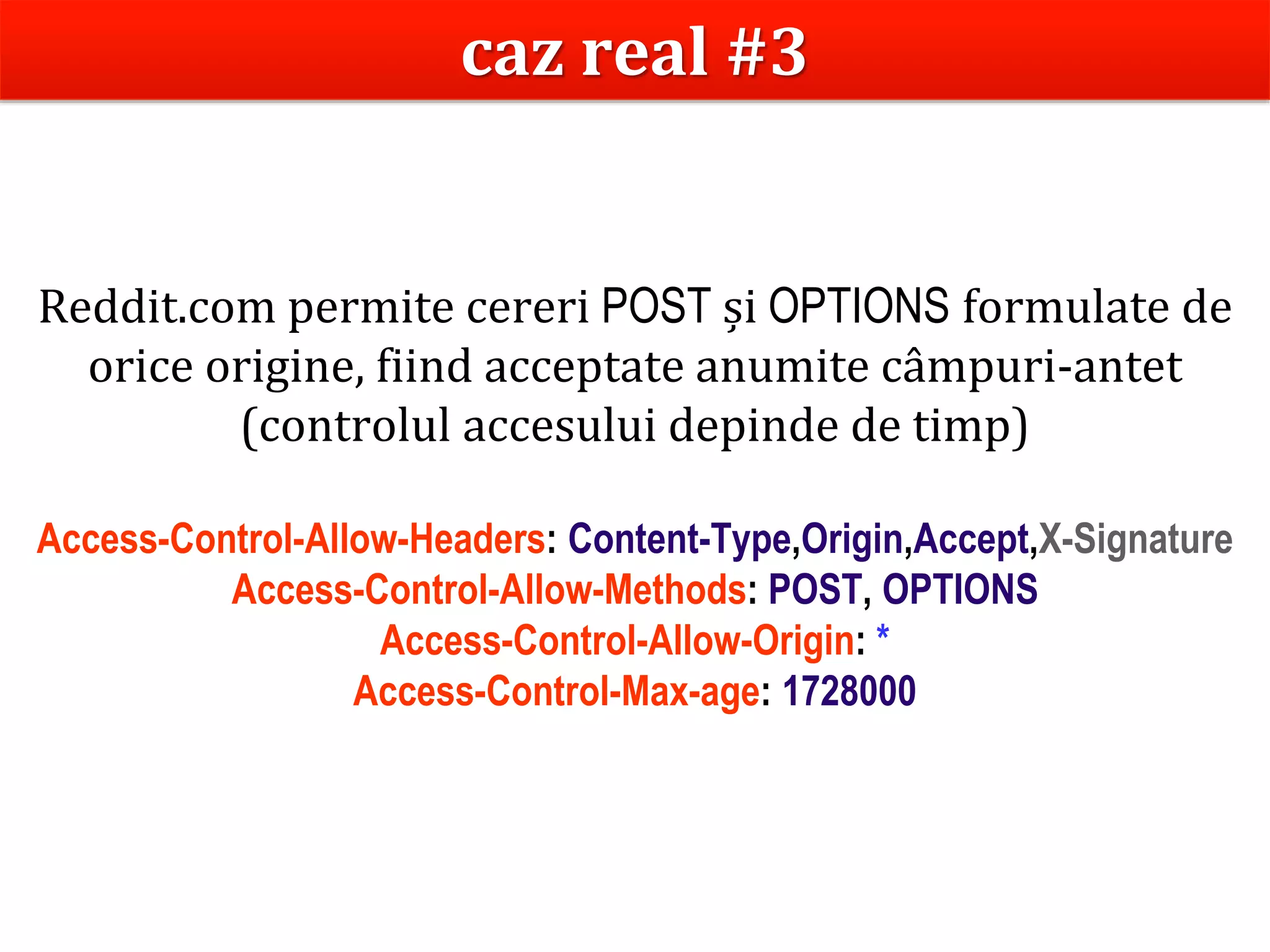 Dr.SabinBuragaprofs.info.uaic.ro/~busaco
Reddit.com permite cereri POST și OPTIONS formulate de
orice origine, fiind acceptate anumite câmpuri-antet
(controlul accesului depinde de timp)
Access-Control-Allow-Headers: Content-Type,Origin,Accept,X-Signature
Access-Control-Allow-Methods: POST, OPTIONS
Access-Control-Allow-Origin: *
Access-Control-Max-age: 1728000
caz real #3
 
