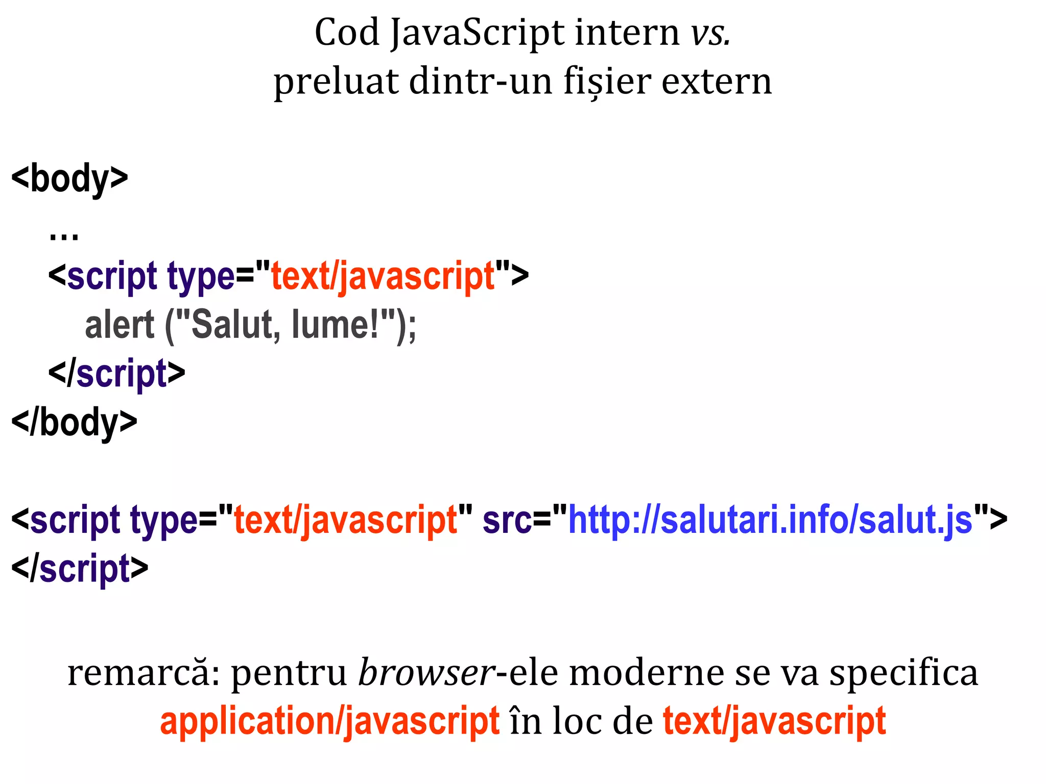Dr.SabinBuragaprofs.info.uaic.ro/~busaco
Cod JavaScript intern vs.
preluat dintr-un fișier extern
<body>
…
<script type="text/javascript">
alert ("Salut, lume!");
</script>
</body>
<script type="text/javascript" src="http://salutari.info/salut.js">
</script>
remarcă: pentru browser-ele moderne se va specifica
application/javascript în loc de text/javascript
 