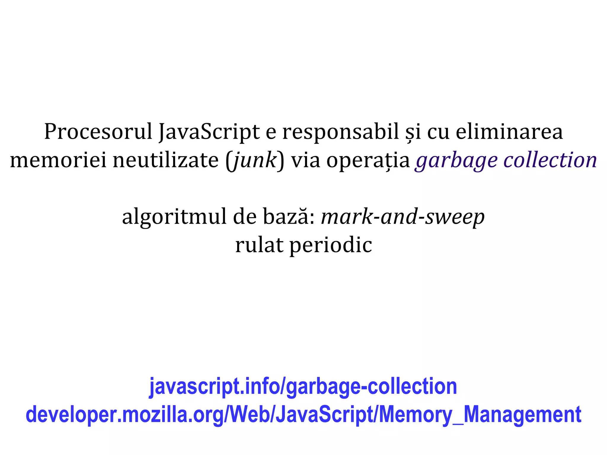 Dr.SabinBuragaprofs.info.uaic.ro/~busaco
Procesorul JavaScript e responsabil și cu eliminarea
memoriei neutilizate (junk) via operația garbage collection
algoritmul de bază: mark-and-sweep
rulat periodic
javascript.info/garbage-collection
developer.mozilla.org/Web/JavaScript/Memory_Management
 