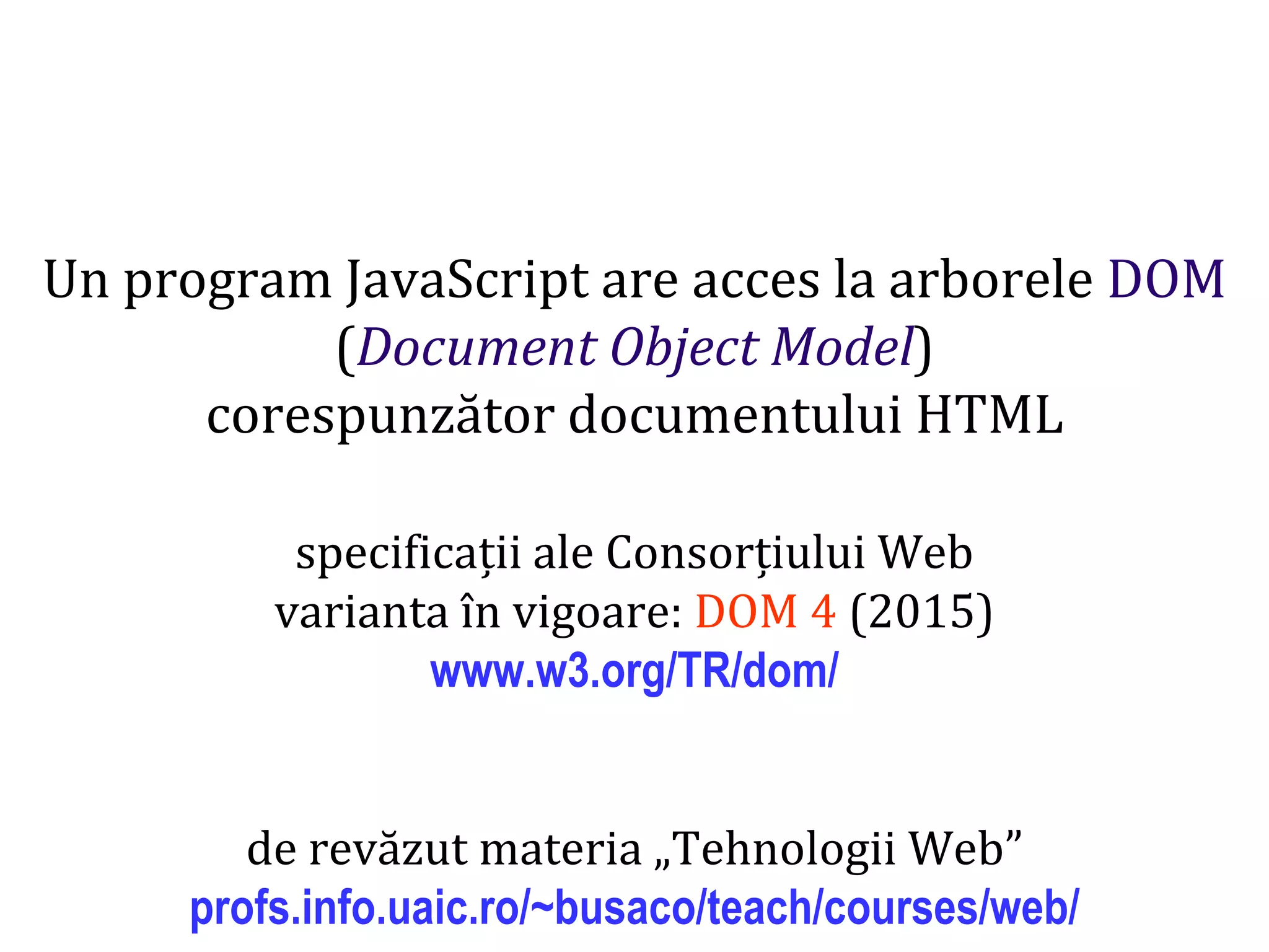 Dr.SabinBuragaprofs.info.uaic.ro/~busaco
Un program JavaScript are acces la arborele DOM
(Document Object Model)
corespunzător documentului HTML
specificații ale Consorțiului Web
varianta în vigoare: DOM 4 (2015)
www.w3.org/TR/dom/
de revăzut materia „Tehnologii Web”
profs.info.uaic.ro/~busaco/teach/courses/web/
 