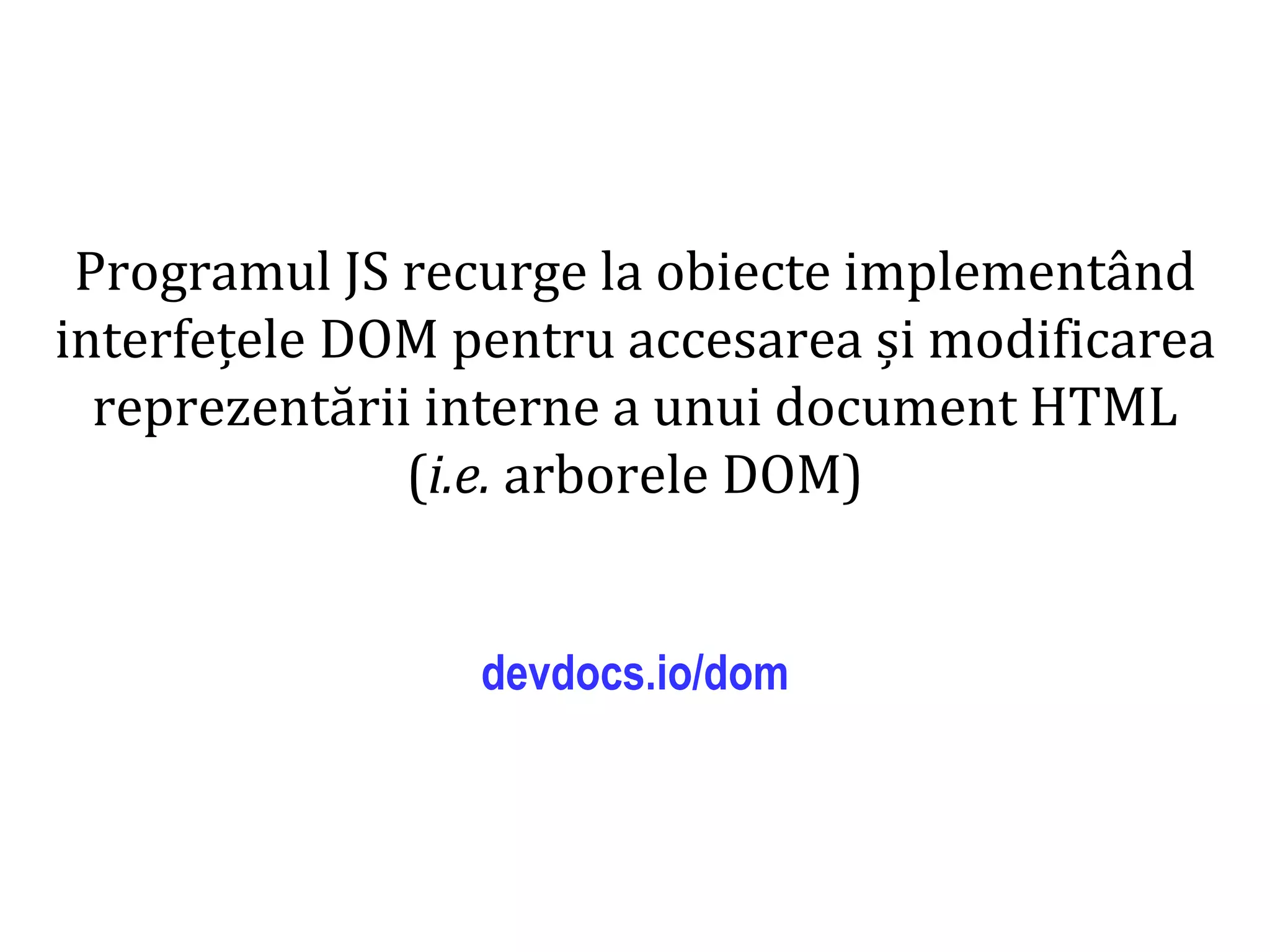 Dr.SabinBuragaprofs.info.uaic.ro/~busaco
Programul JS recurge la obiecte implementând
interfețele DOM pentru accesarea și modificarea
reprezentării interne a unui document HTML
(i.e. arborele DOM)
devdocs.io/dom
 