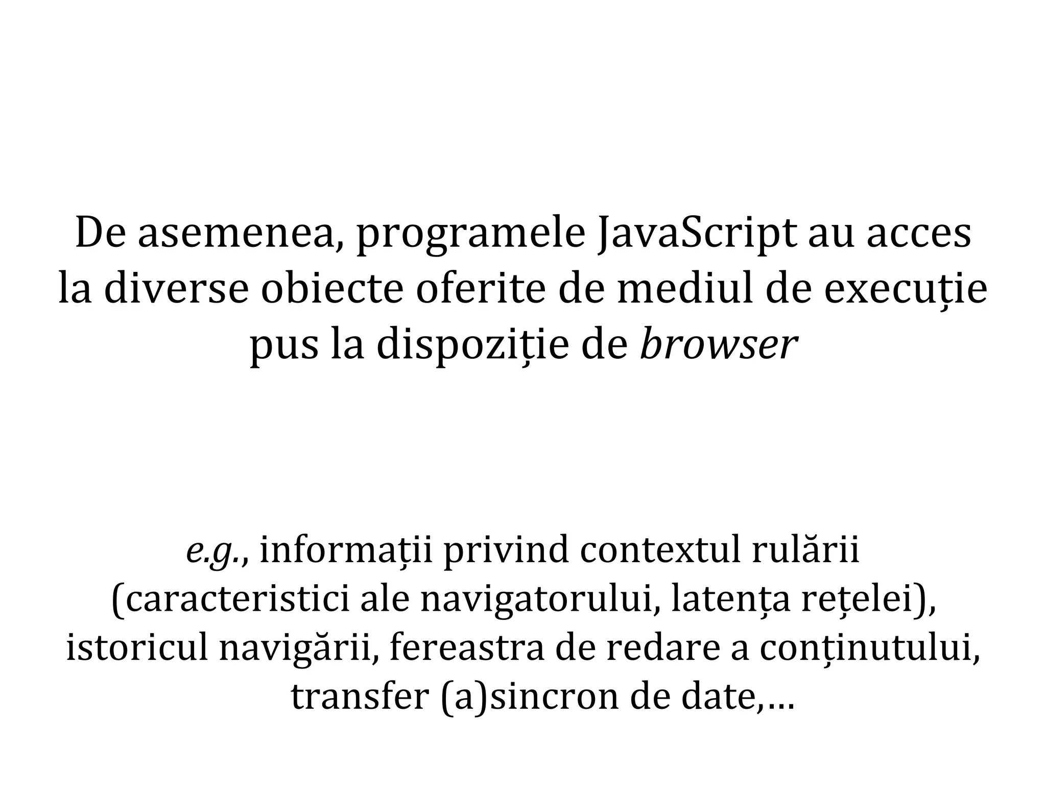 Dr.SabinBuragaprofs.info.uaic.ro/~busaco
De asemenea, programele JavaScript au acces
la diverse obiecte oferite de mediul de execuție
pus la dispoziție de browser
e.g., informații privind contextul rulării
(caracteristici ale navigatorului, latența rețelei),
istoricul navigării, fereastra de redare a conținutului,
transfer (a)sincron de date,…
 