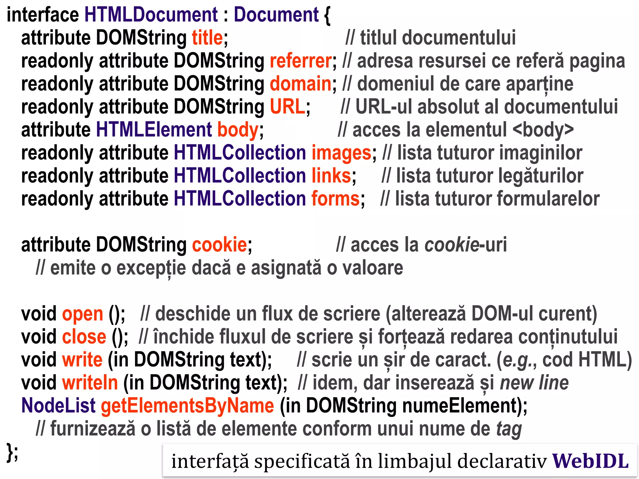 Dr.SabinBuragaprofs.info.uaic.ro/~busaco
interface HTMLDocument : Document {
attribute DOMString title; // titlul documentului
readonly attribute DOMString referrer; // adresa resursei ce referă pagina
readonly attribute DOMString domain; // domeniul de care aparține
readonly attribute DOMString URL; // URL-ul absolut al documentului
attribute HTMLElement body; // acces la elementul <body>
readonly attribute HTMLCollection images; // lista tuturor imaginilor
readonly attribute HTMLCollection links; // lista tuturor legăturilor
readonly attribute HTMLCollection forms; // lista tuturor formularelor
attribute DOMString cookie; // acces la cookie-uri
// emite o excepție dacă e asignată o valoare
void open (); // deschide un flux de scriere (alterează DOM-ul curent)
void close (); // închide fluxul de scriere și forțează redarea conținutului
void write (in DOMString text); // scrie un șir de caract. (e.g., cod HTML)
void writeln (in DOMString text); // idem, dar inserează și new line
NodeList getElementsByName (in DOMString numeElement);
// furnizează o listă de elemente conform unui nume de tag
}; interfață specificată în limbajul declarativ WebIDL
 