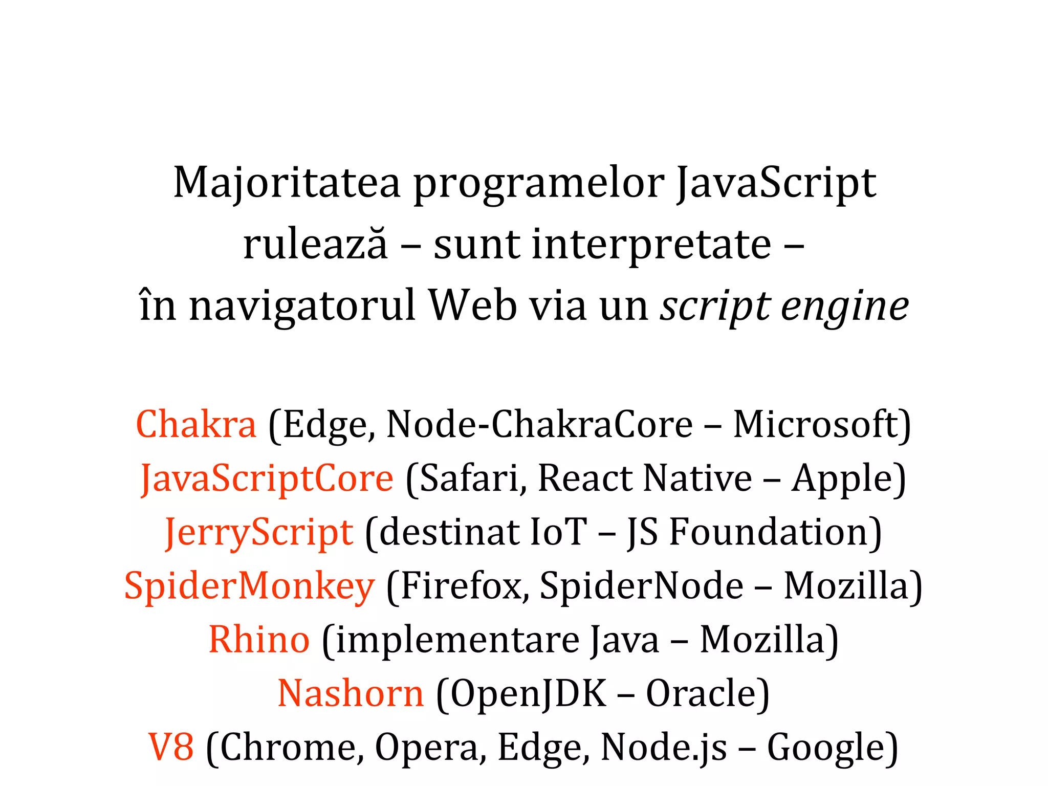 Dr.SabinBuragaprofs.info.uaic.ro/~busaco
Majoritatea programelor JavaScript
rulează – sunt interpretate –
în navigatorul Web via un script engine
Chakra (Edge, Node-ChakraCore – Microsoft)
JavaScriptCore (Safari, React Native – Apple)
JerryScript (destinat IoT – JS Foundation)
SpiderMonkey (Firefox, SpiderNode – Mozilla)
Rhino (implementare Java – Mozilla)
Nashorn (OpenJDK – Oracle)
V8 (Chrome, Opera, Edge, Node.js – Google)
 