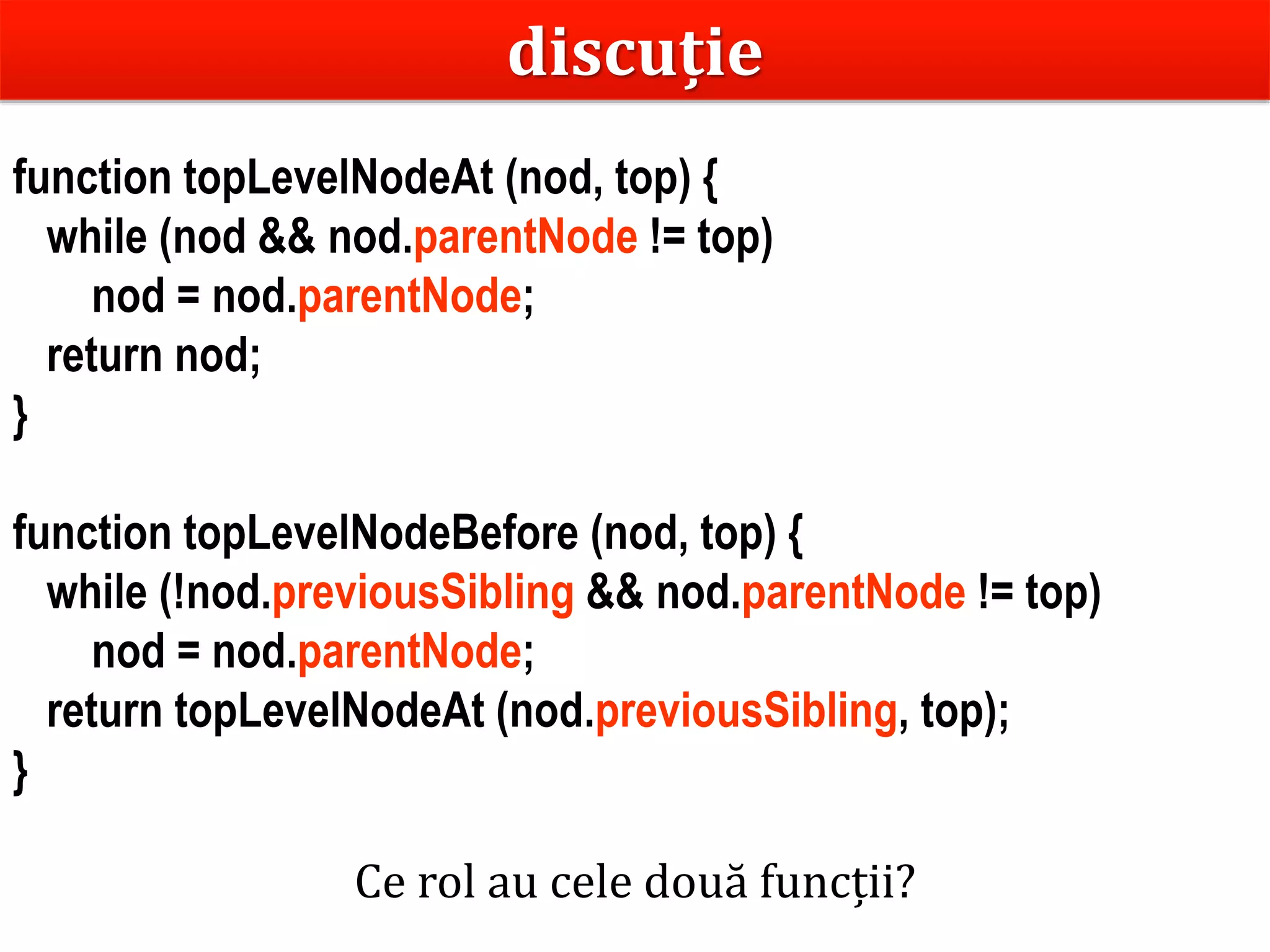 Dr.SabinBuragaprofs.info.uaic.ro/~busaco
function topLevelNodeAt (nod, top) {
while (nod && nod.parentNode != top)
nod = nod.parentNode;
return nod;
}
function topLevelNodeBefore (nod, top) {
while (!nod.previousSibling && nod.parentNode != top)
nod = nod.parentNode;
return topLevelNodeAt (nod.previousSibling, top);
}
discuție
Ce rol au cele două funcții?
 