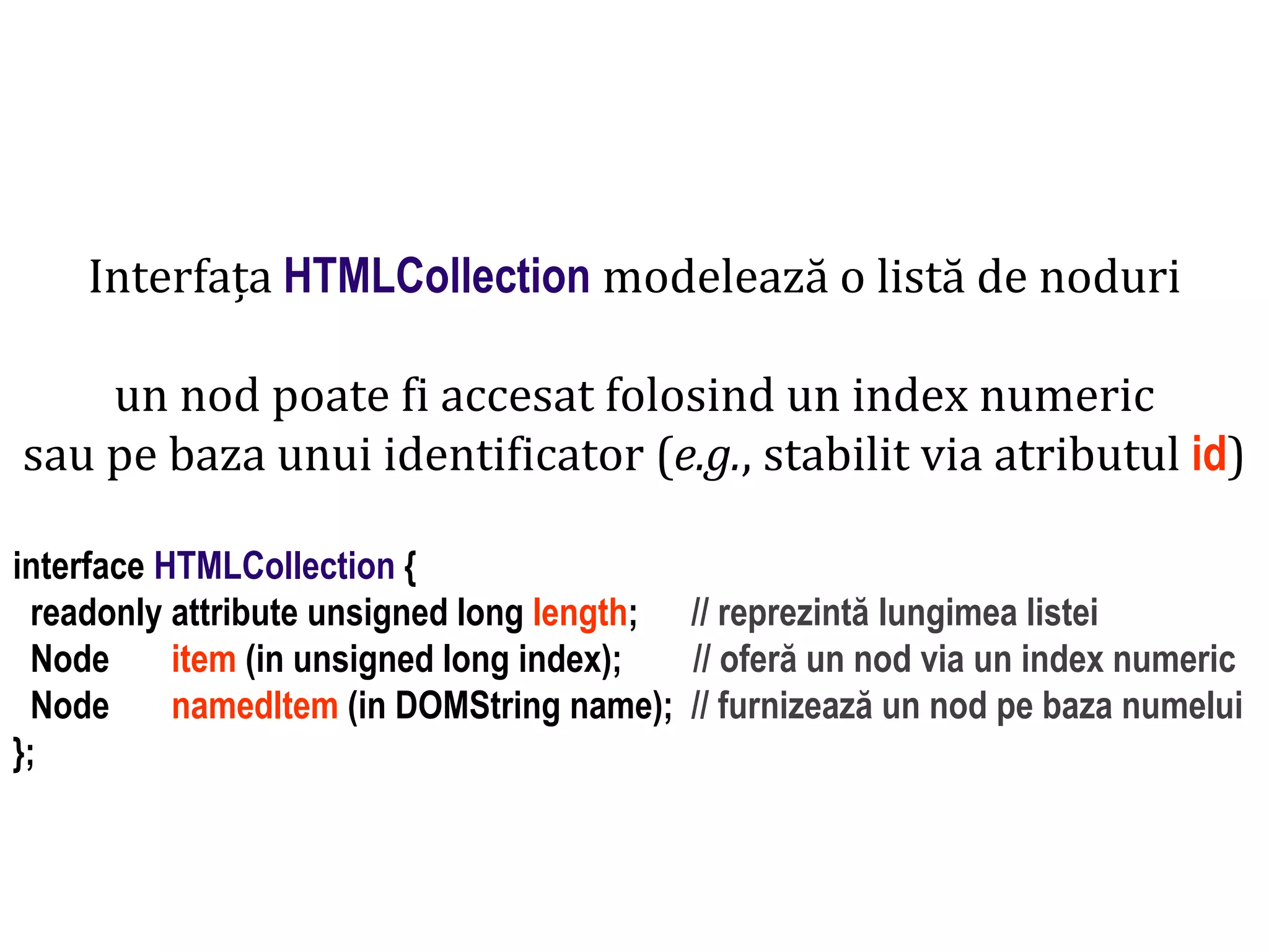 Dr.SabinBuragaprofs.info.uaic.ro/~busaco
Interfața HTMLCollection modelează o listă de noduri
un nod poate fi accesat folosind un index numeric
sau pe baza unui identificator (e.g., stabilit via atributul id)
interface HTMLCollection {
readonly attribute unsigned long length; // reprezintă lungimea listei
Node item (in unsigned long index); // oferă un nod via un index numeric
Node namedItem (in DOMString name); // furnizează un nod pe baza numelui
};
 