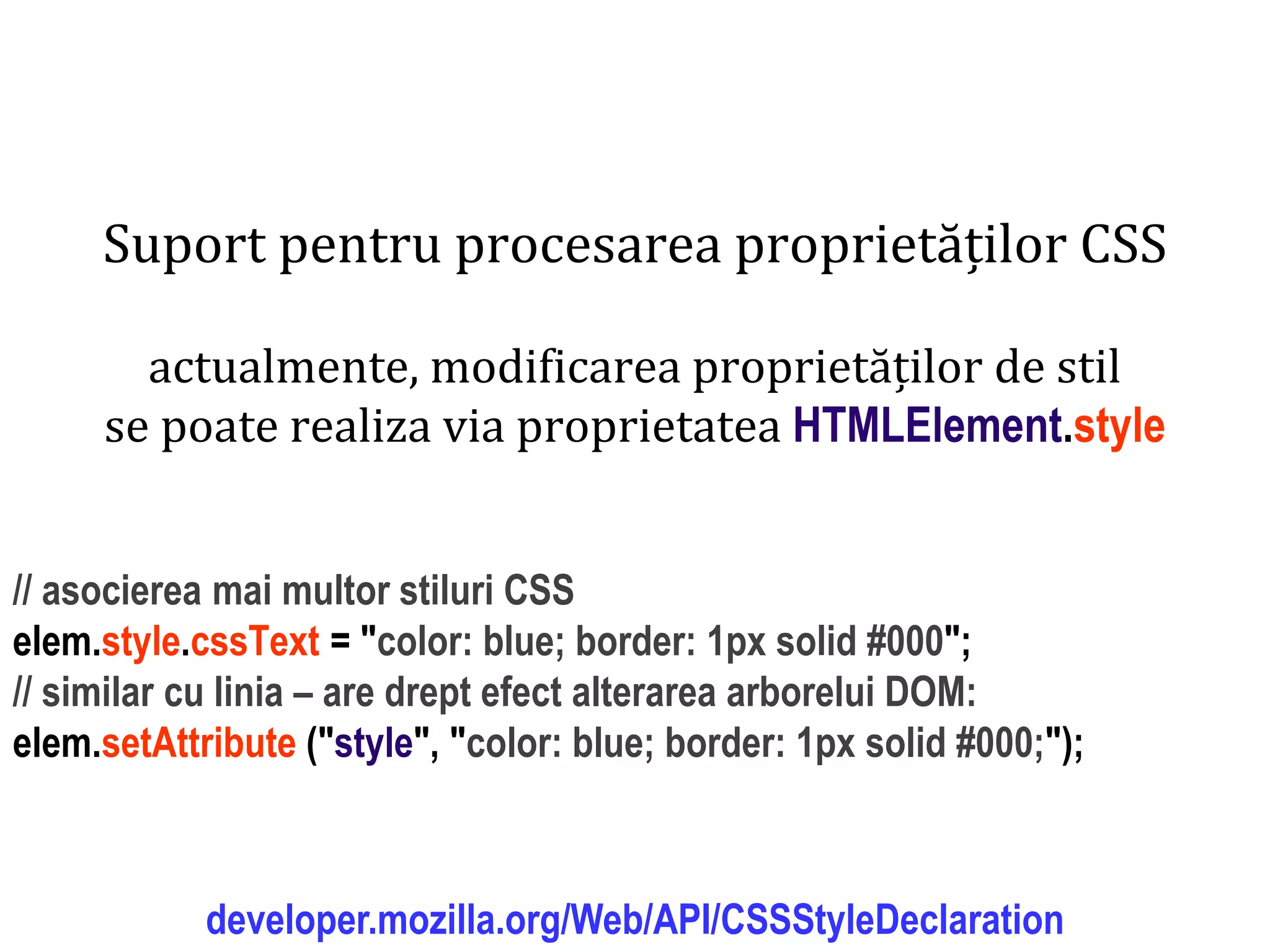 Dr.SabinBuragaprofs.info.uaic.ro/~busaco
Suport pentru procesarea proprietăților CSS
actualmente, modificarea proprietăților de stil
se poate realiza via proprietatea HTMLElement.style
// asocierea mai multor stiluri CSS
elem.style.cssText = "color: blue; border: 1px solid #000";
// similar cu linia – are drept efect alterarea arborelui DOM:
elem.setAttribute ("style", "color: blue; border: 1px solid #000;");
developer.mozilla.org/Web/API/CSSStyleDeclaration
 