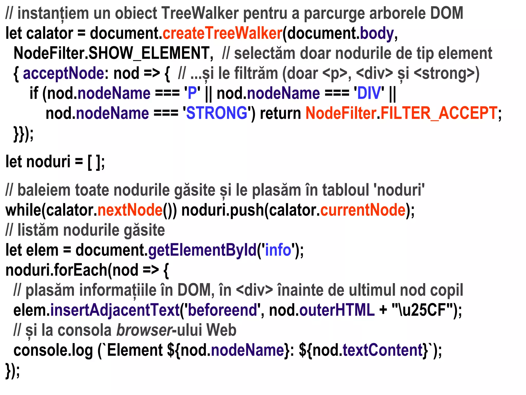 Dr.SabinBuragaprofs.info.uaic.ro/~busaco
// instanțiem un obiect TreeWalker pentru a parcurge arborele DOM
let calator = document.createTreeWalker(document.body,
NodeFilter.SHOW_ELEMENT, // selectăm doar nodurile de tip element
{ acceptNode: nod => { // ...și le filtrăm (doar <p>, <div> și <strong>)
if (nod.nodeName === 'P' || nod.nodeName === 'DIV' ||
nod.nodeName === 'STRONG') return NodeFilter.FILTER_ACCEPT;
}});
let noduri = [ ];
// baleiem toate nodurile găsite și le plasăm în tabloul 'noduri'
while(calator.nextNode()) noduri.push(calator.currentNode);
// listăm nodurile găsite
let elem = document.getElementById('info');
noduri.forEach(nod => {
// plasăm informațiile în DOM, în <div> înainte de ultimul nod copil
elem.insertAdjacentText('beforeend', nod.outerHTML + "u25CF");
// și la consola browser-ului Web
console.log (`Element ${nod.nodeName}: ${nod.textContent}`);
});
 