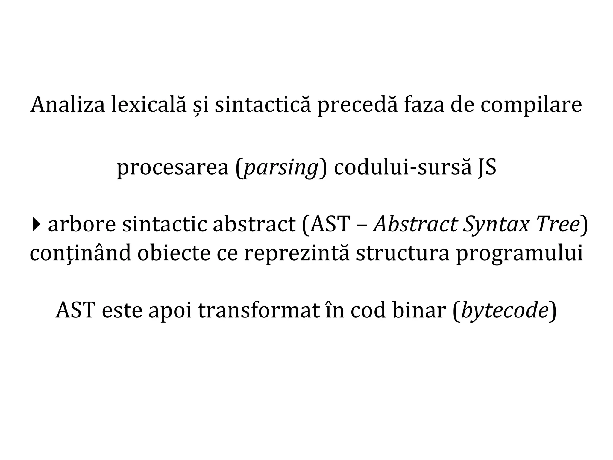 Dr.SabinBuragaprofs.info.uaic.ro/~busaco
Analiza lexicală și sintactică precedă faza de compilare
procesarea (parsing) codului-sursă JS
arbore sintactic abstract (AST – Abstract Syntax Tree)
conținând obiecte ce reprezintă structura programului
AST este apoi transformat în cod binar (bytecode)
 