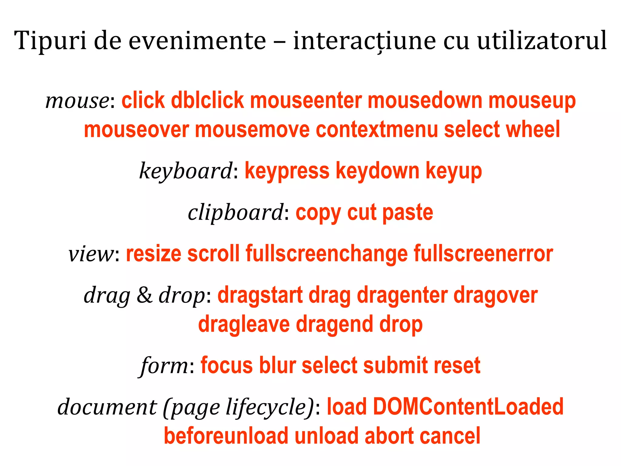Dr.SabinBuragaprofs.info.uaic.ro/~busaco
Tipuri de evenimente – interacțiune cu utilizatorul
mouse: click dblclick mouseenter mousedown mouseup
mouseover mousemove contextmenu select wheel
keyboard: keypress keydown keyup
clipboard: copy cut paste
view: resize scroll fullscreenchange fullscreenerror
drag & drop: dragstart drag dragenter dragover
dragleave dragend drop
form: focus blur select submit reset
document (page lifecycle): load DOMContentLoaded
beforeunload unload abort cancel
 