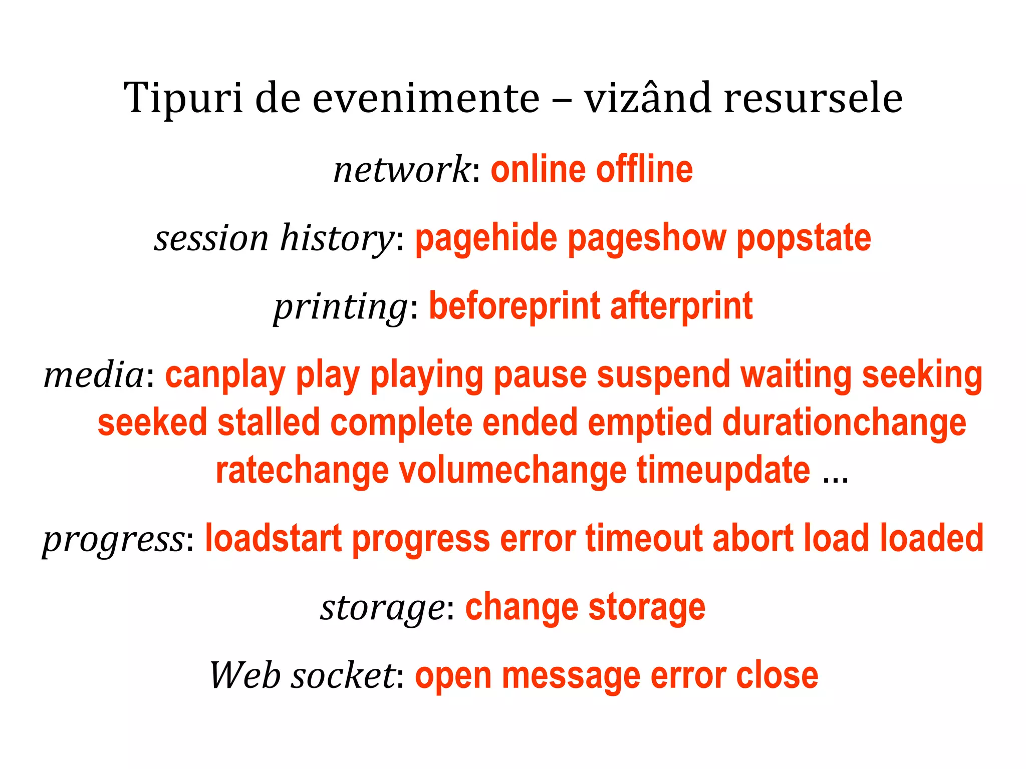 Dr.SabinBuragaprofs.info.uaic.ro/~busaco
Tipuri de evenimente – vizând resursele
network: online offline
session history: pagehide pageshow popstate
printing: beforeprint afterprint
media: canplay play playing pause suspend waiting seeking
seeked stalled complete ended emptied durationchange
ratechange volumechange timeupdate …
progress: loadstart progress error timeout abort load loaded
storage: change storage
Web socket: open message error close
 